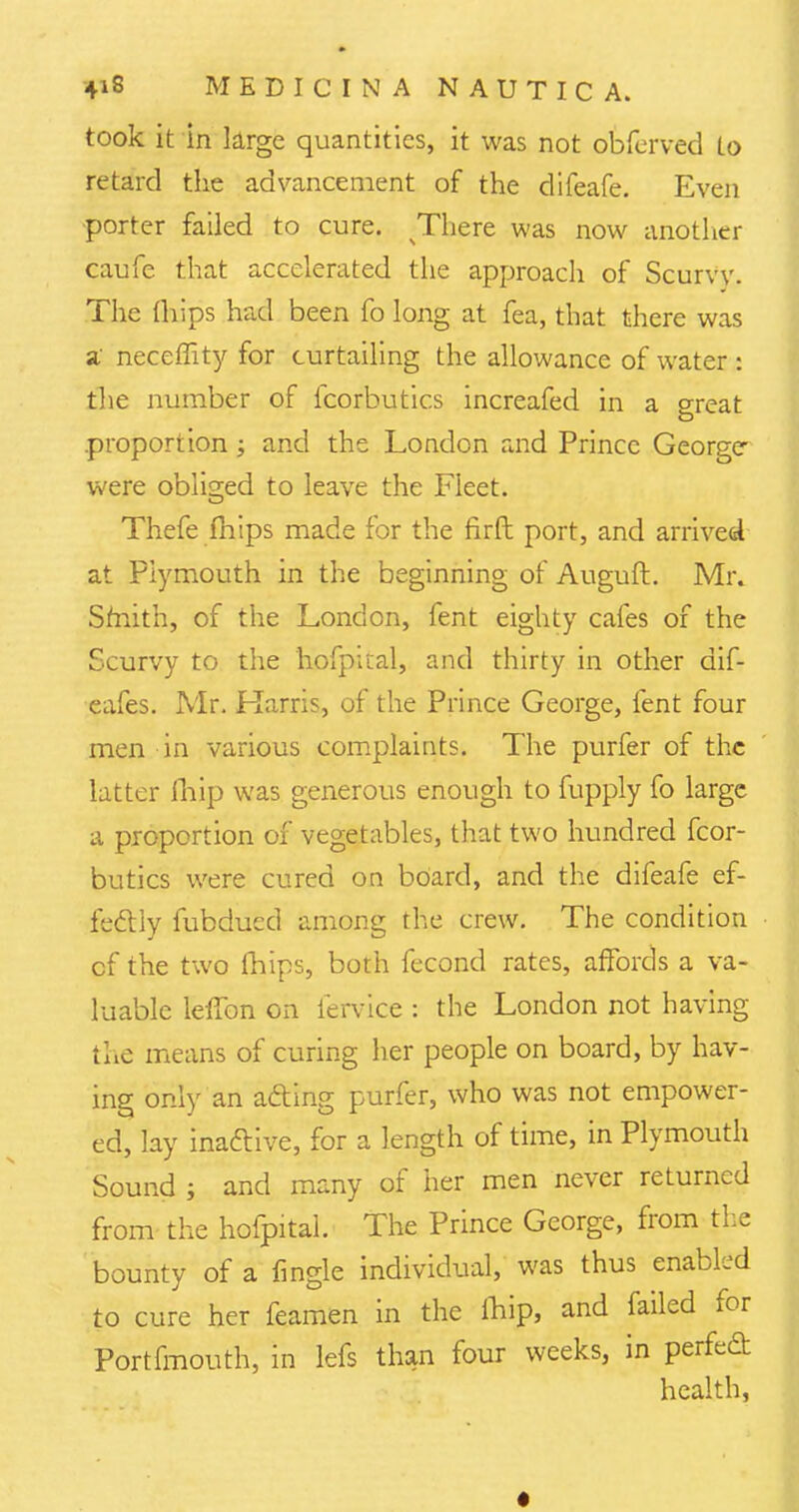 took it in large quantities, it was not obferved to retard the advancement of the difeafe. Even porter failed to cure. There was now another caufe that accelerated the approach of Scurvv. The {hips had been fo long at fea, that there was a neceffity for curtailing the allowance of water : the number of fcorbutics increafed in a great proportion; and the London and Prince George were obliged to leave the Fleet. Thefe fhips made for the firft port, and arrived at Plymouth in the beginning of Auguft. Mr. Smith, of the London, fent eighty cafes of the Scurvy to the hofpital, and thirty in other dif- eafes. Mr. Karris, of the Prince George, fent four men in various complaints. The purfer of the latter fliip was generous enough to fupply fo large a proportion of vegetables, that two hundred fcor- butics were cured on board, and the difeafe ef- fecliy fubdued among the crew. The condition cf the two fhips, both fecond rates, affords a va- luable lelibn on fervice : the London not having the means of curing her people on board, by hav- ing only an afting purfer, who was not empower- ed, lay inactive, for a length of time, in Plymouth Sound ; and many of her men never returned from the hofpital. The Prince George, from the bounty of a {ingle individual, was thus enabled to cure her feamen in the fhip, and failed for Portfmouth, in lefs than four weeks, in perfect health,