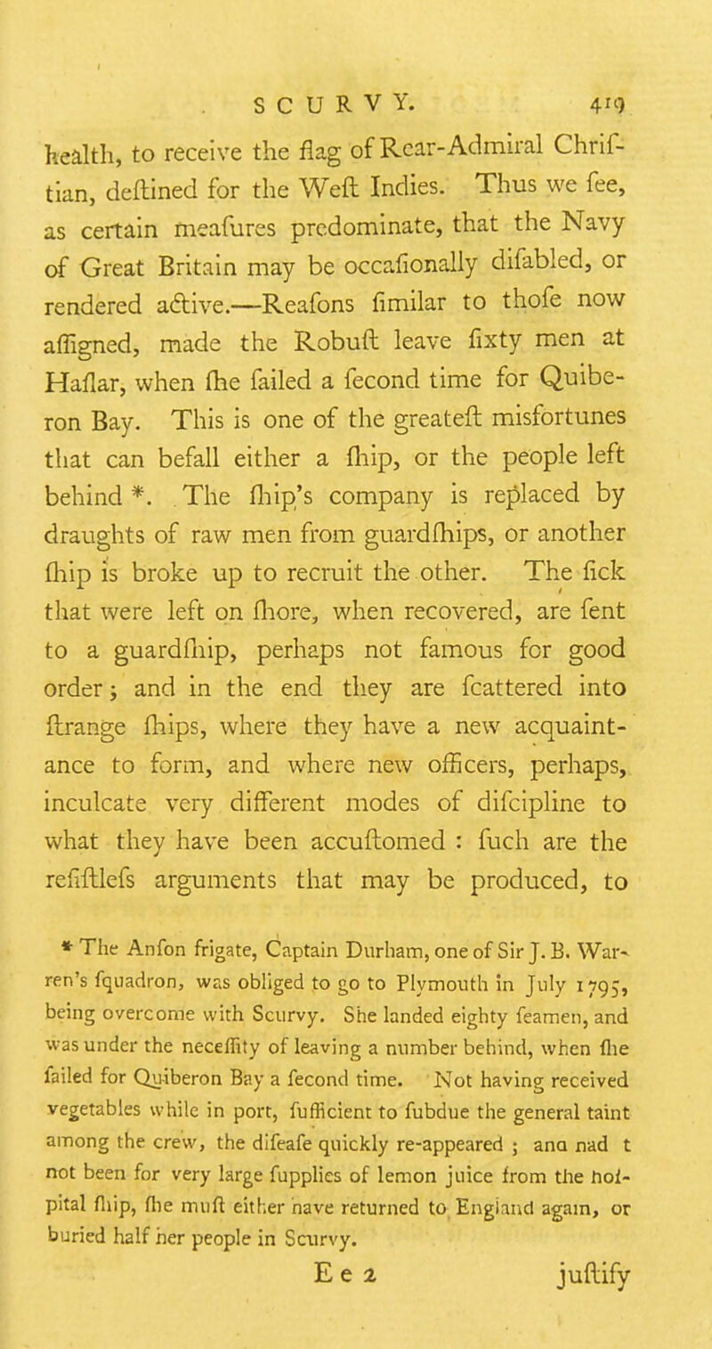 health, to receive the flag of Rear-Admiral Chris- tian, deftined for the Weft Indies. Thus we fee, as certain rneafures predominate, that the Navy of Great Britain may be occafionally difabled, or rendered atfdve.—Reafons fimilar to thofe now affigned, made the Robuft leave fixty men at Haflar, when (he failed a fecond time for Quibe- ron Bay. This is one of the greateft misfortunes that can befall either a (hip, or the people left behind*. The Ihip's company is replaced by draughts of raw men from guardfhips, or another fhip is broke up to recruit the other. The fick that were left on fhore, when recovered, are fent to a guardfnip, perhaps not famous for good order; and in the end they are fcattered into ftrange mips, where they have a new acquaint- ance to form, and where new officers, perhaps, inculcate very different modes of difcipline to what they have been accuftomed : fuch are the refrftlefs arguments that may be produced, to * The Anfon frigate, Captain Durham, one of Sir J. B. War- ren's fquadron, was obliged to go to Plymouth in July 1795, being overcome with Scurvy. She landed eighty feamen, and was under the neceffity of leaving a number behind, when fhe failed for Qu-iberon Bay a fecond time. Not having received vegetables while in port, fufficient to fubdue the general taint among the crew, the difeafe quickly re-appeared ; ana nad t not been for very large fupplies of lemon juice from the hol- pital fhip, flie muft either nave returned to England again, or buried half her people in Scurvy. E e 2 juftify