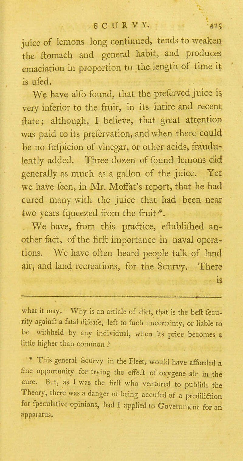 juice of lemons long continued, tends to weaken the ftomach and general habit, and produces emaciation in proportion to the length of time it is ufed. We have alfo found, that the preferred juice is very inferior to the fruit, in its intire and recent flate; although, I believe, that great attention was paid to its prefervation, and when there could be no fufpicion of vinegar, or other acids, fraudu- lently added. Three dozen of found lemons did generally as much as a gallon of the juice. Yet we have feen, in Mr. Moffat's report, that he had cured many with the juice that had been near two years fqueezed from the fruit *. We have, from this practice, eftablifhed an- other fact, of the firft importance in naval opera- tions. We have often heard people talk of land air, and land recreations, for the Scurvy. There is what it may. Why is an article of diet, that is the beft fecu- rity againft a fatal difeafe, left to fuch uncertainty, or liable to be withheld by any individual, when its price becomes a little higher than common ? * This general Scurvy in the Fleet, would have afforded a fine opportunity for trying the effeft of oxygene air in the cure. But, as I was the firft who ventured to publifh the Theory, there was a danger of being accufed of a prediliaion for fpeculative opinions, had I applied to Government for an apparatus.