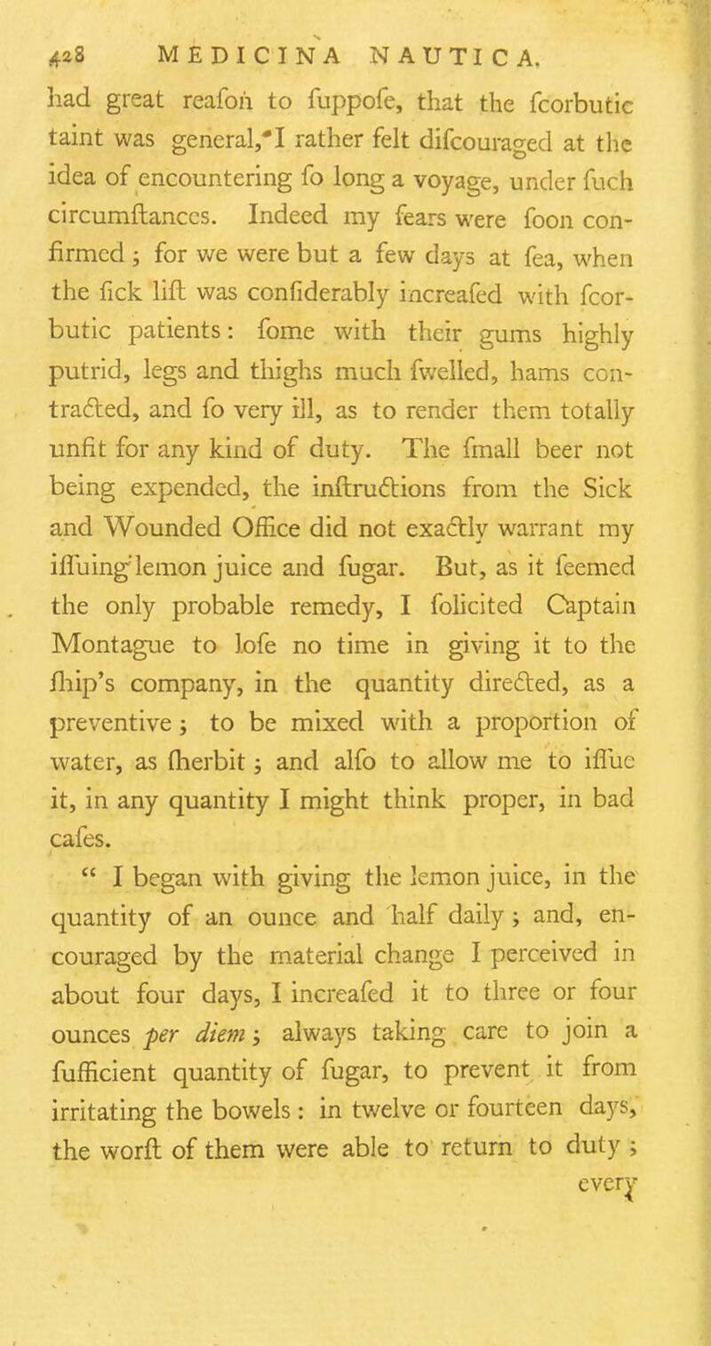 had great reafoh to fuppofe, that the fcorbutic taint was general,*I rather felt difcouraged at the idea of encountering fo long a voyage, under fuch circumftanccs. Indeed my fears were foon con- firmed ; for we were but a few days at fea, when the fick lift was confiderably increafed with fcor- butic patients: fome with their gums highly putrid, legs and thighs much fwelled, hams con- tracted, and fo very ill, as to render them totally unfit for any kind of duty. The fmall beer not being expended, the inftructions from the Sick and Wounded Office did not exactly warrant my ifTuing lemon juice and fugar. But, as it feemed the only probable remedy, I folicited Captain Montague to lofe no time in giving it to the fhip's company, in the quantity directed, as a preventive; to be mixed with a proportion of water, as fherbit; and alfo to allow me to iffue it, in any quantity I might think proper, in bad cafes.  I began with giving the lemon juice, in the quantity of an ounce and half daily; and, en- couraged by the material change I perceived in about four days, I increafed it to three or four ounces per diem; always taking care to join a fufficient quantity of fugar, to prevent it from irritating the bowels : in twelve or fourteen days, the worft of them were able to return to duty ; every