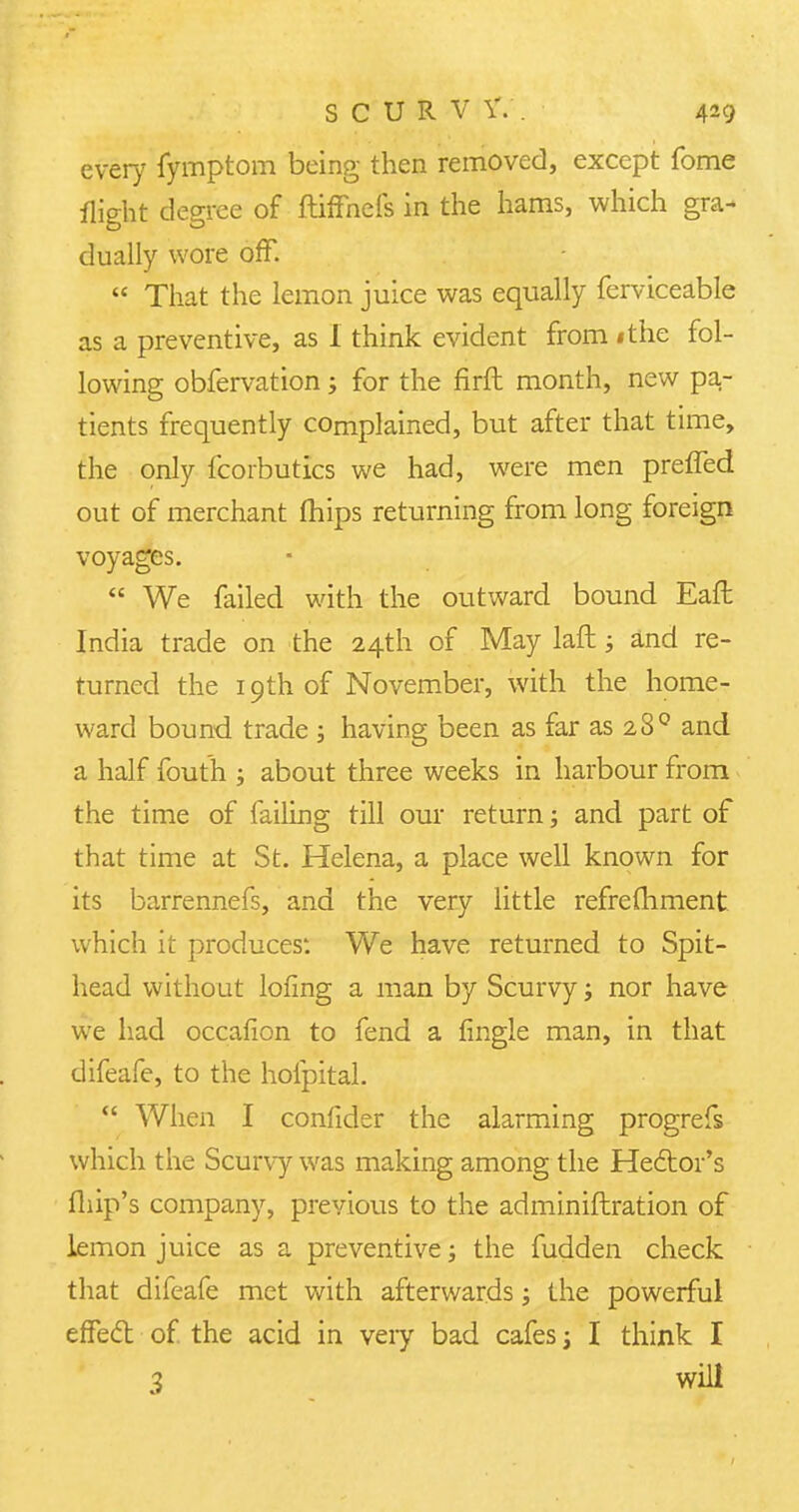 every fymptom being then removed, except fome flight degree of ftiffnefs in the hams, which gra- dually wore off.  That the lemon juice was equally ferviceable as a preventive, as I think evident from ithe fol- lowing obfervation; for the firft month, new pa- tients frequently complained, but after that time, the only fcorbutics we had, were men prefled out of merchant mips returning from long foreign voyages.  We failed with the outward bound Eaft India trade on the 24th of May laft; and re- turned the 19th of November, with the home- ward bound trade ; having been as far as 280 and a half fouth ; about three weeks in harbour from the time of failing till our return; and part of that time at St. Helena, a place well known for its barrennefs, and the very little refrefhment which it produces'. We have returned to Spit- head without lofing a man by Scurvy; nor have we had occafion to fend a fingle man, in that difeafe, to the hofpital.  When I confider the alarming progrefs which the Scurvy was making among the Hector's fhip's company, previous to the adminiftration of lemon juice as a preventive; the fudden check that difeafe met with afterwards; the powerful effed of. the acid in veiy bad cafes; I think I 3 will