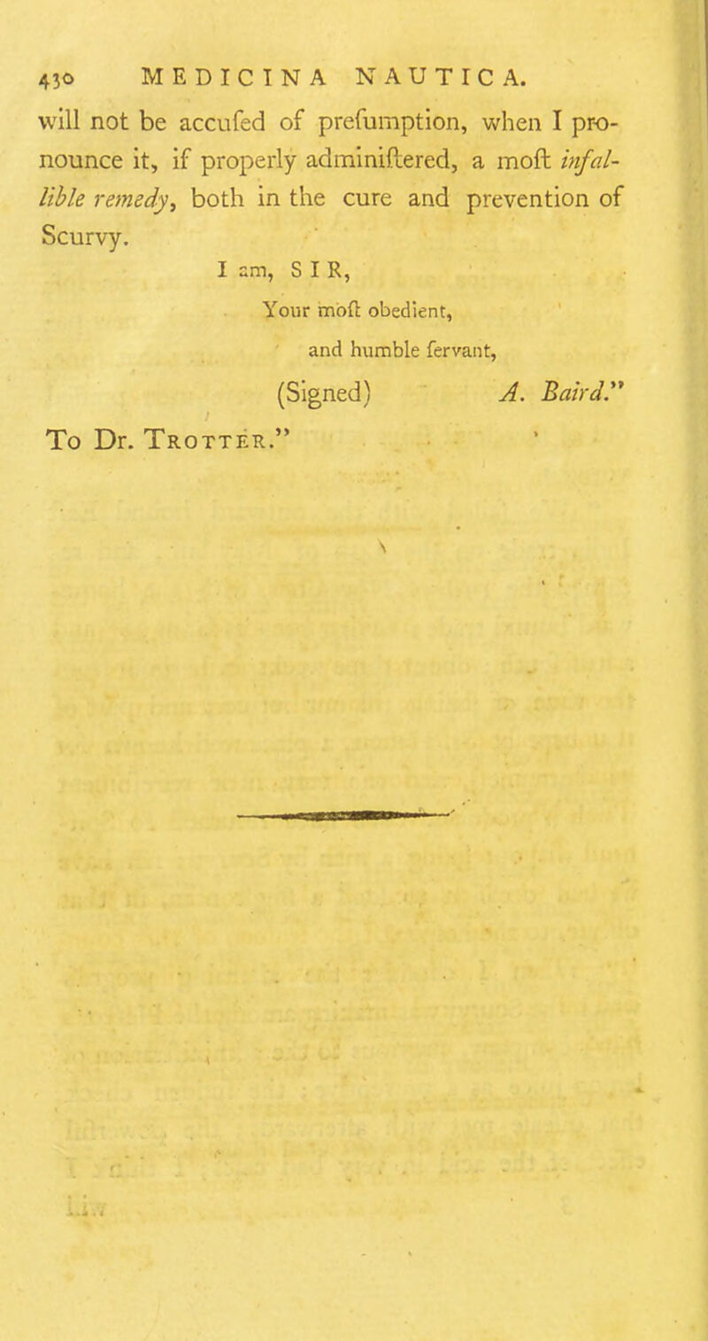 will not be accufed of prefurnption, when I pro- nounce it, if properly adminiftered, a moft infal- lible remedyi both in the cure and prevention of Scurvy. I am, SIR, Your mod obedient, and humble fervant, (Signed) A. Baird. To Dr. Trotter.