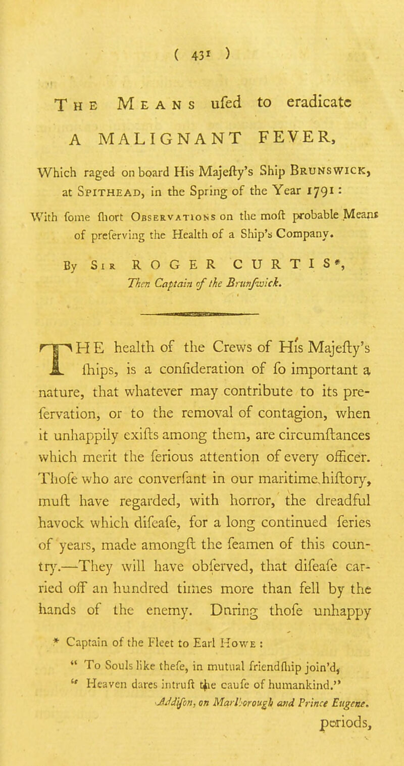 ( 43* ) The Means ufed to eradicate A MALIGNANT FEVER, Which raged onboard His Majefty's Ship Brunswick, at Spithead, in the Spring of the Year 1791: With Come fliort Observations on the mod probable Means of preferving the Health of a Ship's Company. By Sir ROGER CURTIS*, Then Captain of the Brunfwlck. TH E health of the Crews of Hi's Majefty's mips, is a consideration of fo important a nature, that whatever may contribute to its pre- fervation, or to the removal of contagion, when it unhappily exifts among them, are circumflances which merit the ferious attention of every officer. Thofe who are converfant in our maritime.hiftory, muft have regarded, with horror, the dreadful havock which difeafe, for a long continued feries of years, made amongft the feamen of this coun- try.—They will have obferved, that difeafe car- ried off an hundred times more than fell by the hands of the enemy. Dnring thofe unhappy * Captain of the Fleet to Earl Howe : To Souls like thefe, in mutual friendfhip join'd, Heaven dares intruft t$ie caufe of humankind. JJJjfon, on Marlborough and Prince Eugene. periods,