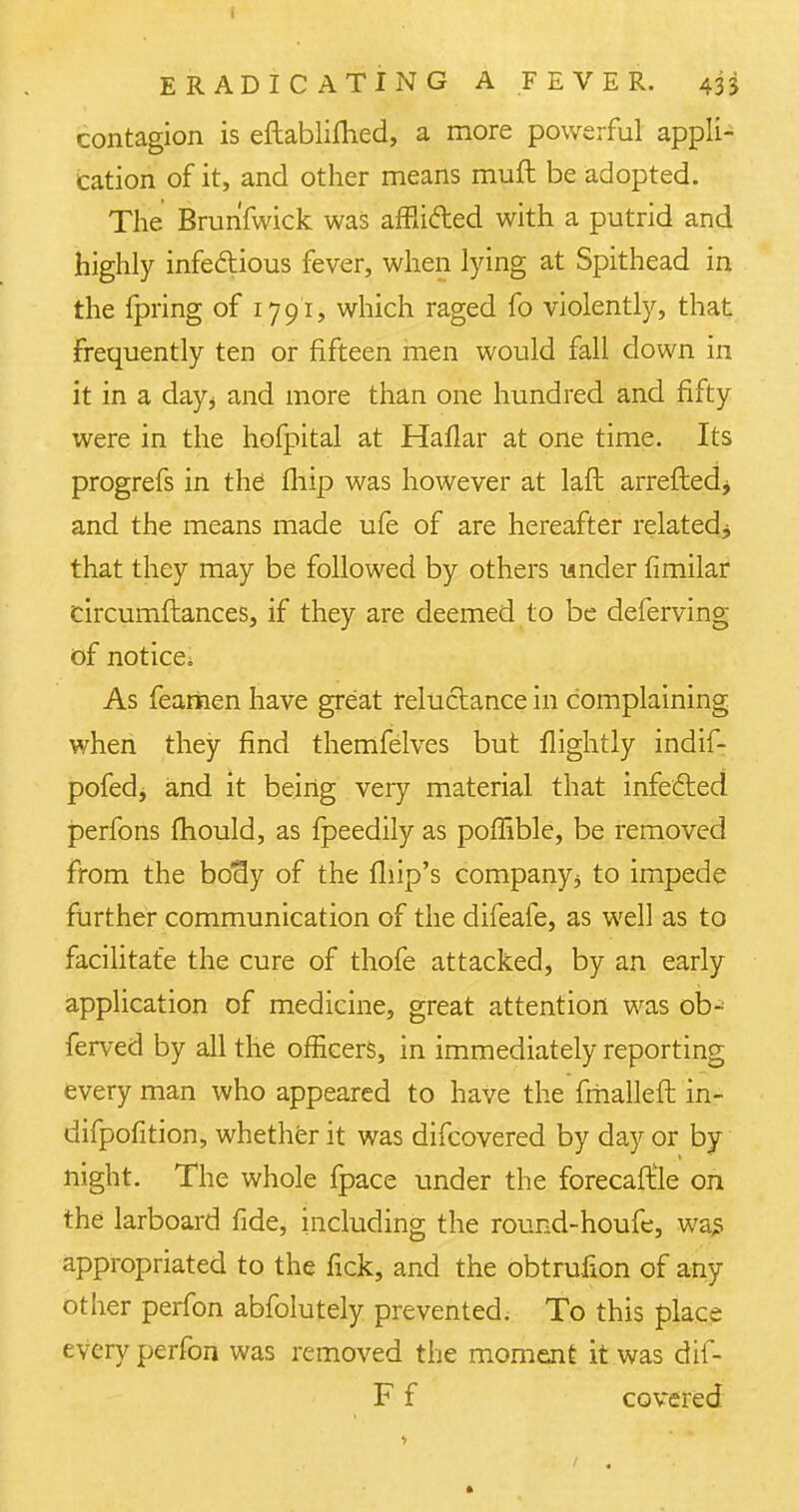 contagion is eftablifhed, a more powerful appli- cation of it, and other means muft be adopted. The Brun'fwick was afflifted with a putrid and highly infectious fever, when lying at Spithead in the fpring of 1791, which raged fo violently, that frequently ten or fifteen men would fall down in it in a days and more than one hundred and fifty were in the hofpital at Haflar at one time. Its progrefs in the' fliip was however at laft arretted^ and the means made ufe of are hereafter related.* that they may be followed by others under fimilar circumftances, if they are deemed to be deferving of notice. As fearnen have great reluctance in complaining when they find themfelves but flightly indif- pofed, and it being very material that infected perfons mould, as fpeedily as poffible, be removed from the bociy of the fliip's company j to impede further communication of the difeafe, as well as to facilitate the cure of thofe attacked, by an early application of medicine, great attention was ob-' ferved by all the officers, in immediately reporting every man who appeared to have the fmalleft in- difpofition, whether it was difcovered by day or by- night. The whole fpace under the forecaftle on the larboard fide, including the round-houfe, wa£ appropriated to the fick, and the obtrufion of any other perfon abfolutely prevented. To this place every perfon was removed the moment it was dif- F f covered 1