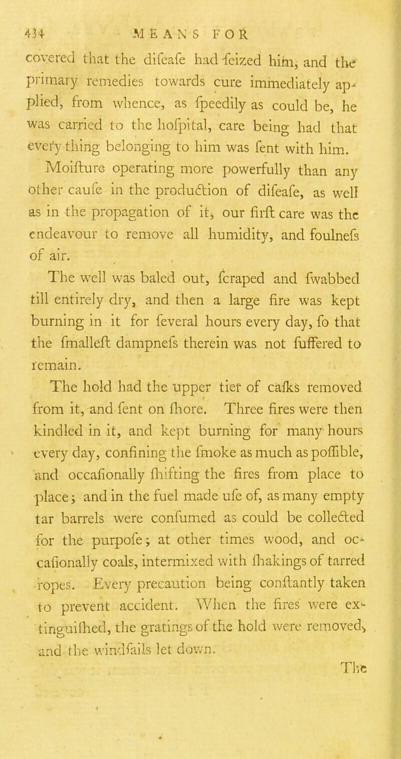 covered that the difcafe had -feized him, and the primary remedies towards cure immediately ap- plied, from whence, as fpeedily as could be, he was carried to the hofpital, care being had that every thing belonging to him was fent with him. Moifture operating more powerfully than any other caufe in the production of difeafe, as well as in the propagation of it, our fitft care was the endeavour to remove all humidity, and foulnefs of air. The well was baled out, (craped and fwabbed till entirely dry, and then a large fire was kept burning in it for feveral hours every day, fo that the fmalleft dampnefs therein was not fuffered to remain. The hold had the upper tier of cafks removed from it, and fent on fliore. Three fires were then kindled in it, and kept burning for many hours every day, confining the fmoke as much as poflible, and occasionally Shifting the fires from place to place; and in the fuel made ufe of, as many empty tar barrels were confumed as could be collected for the purpofe; at other times wood, and oc* calionally coals, intermixed with fhakings of tarred ropes. Every precaution being constantly taken to prevent accident. When the fires were ex- tinguished, the gratings of the hold were removed,, and the windfalls let down. The