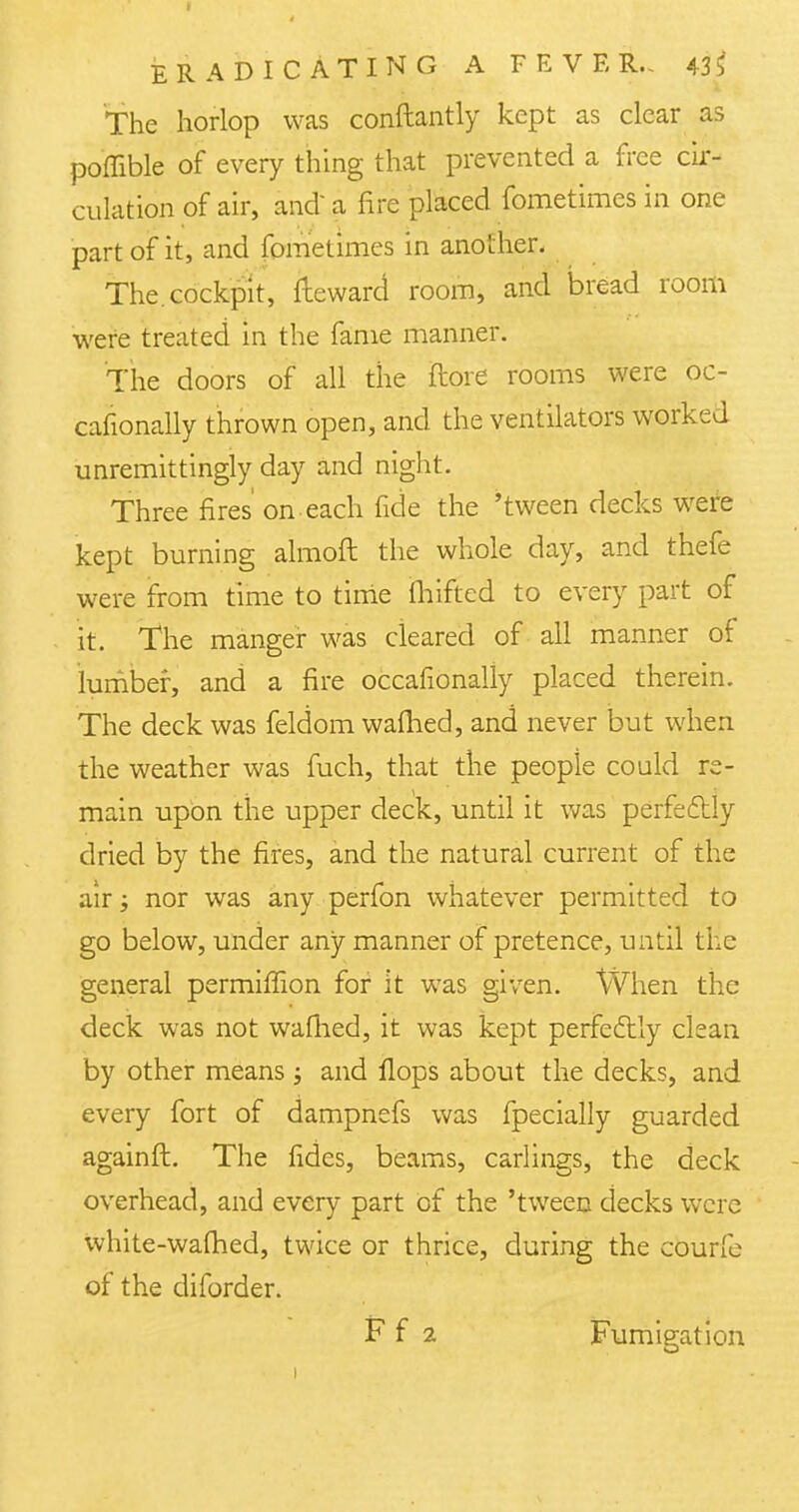 The horlop was conftantly kept as clear as poflible of every thing that prevented a free cir- culation of air, and a fire placed fometimes in one part of it, and fometimes in another. The. cockpit, fleward room, and bread room were treated in the fame manner. The doors of all the (lore rooms were oc- cafionally thrown open, and the ventilators worked unremittingly day and night. Three fires on each fide the 'tween decks were kept burning almoft the whole day, and thefe were from time to time fhifted to every part of it. The manger was cleared of all manner of lumber, and a fire occafionally placed therein. The deck was feldom warned, and never but when the weather was fuch, that the people could re- main upon the upper deck, until it was perfectly dried by the fires, and the natural current of the air j nor was any perfon whatever permitted to go below, under any manner of pretence, until the general permiffion for it was given. When the deck was not warned, it was kept perfectly clean by other means j and flops about the decks, and every fort of dampnefs was fpecially guarded againft. The fides, beams, carlings, the deck overhead, and every part of the 'tween decks were white-warned, twice or thrice, during the courfe of the diforder. F f 2 Fumigation