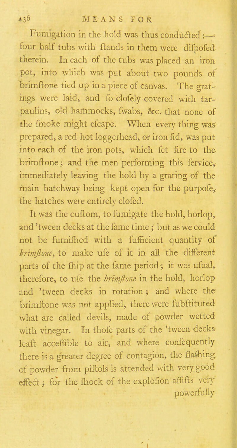 Fumigation in the hold was thus conducted :— four half tubs with ftands in them were difpofed therein. In each of the tubs was placed an iron pot, into which was put about two pounds of brimftone tied up in a piece of Canvas. The grat- ings were laid, and fo clofely covered with tar- paulins, old hammocks, fwabs, &c. that none of the fmoke might efcape. When every thing was prepared, a red hot loggerhead, or iron fid, was put into each of the iron pots, which fet fire to the brimftone; and the men performing this fervice, immediately leaving the hold by a grating of the main hatchway being kept open for the purpofe, the hatches were entirely clofed. It was the cuftom, to fumigate the hold, horlop, and 'tween decks at the fame time ; but as we could not be furnifhed with a fufficient quantity of brimftone, to make ufe of it in all the different parts of the (hip at the fame period; it was ufual, therefore, to ufe the brimftone in the hold, horlop and 'tween decks in rotation ; and where the brimftone was not applied, there were fubftituted what are called devils, made of powder wetted with vinegar. In thofe parts of the 'tween decks- leaft acceffible to air, and where confequently there is a greater degree of contagion, the flaftiing of powder from piftols is attended with very good effed i for the fliock of the explofion affifts very powerfully