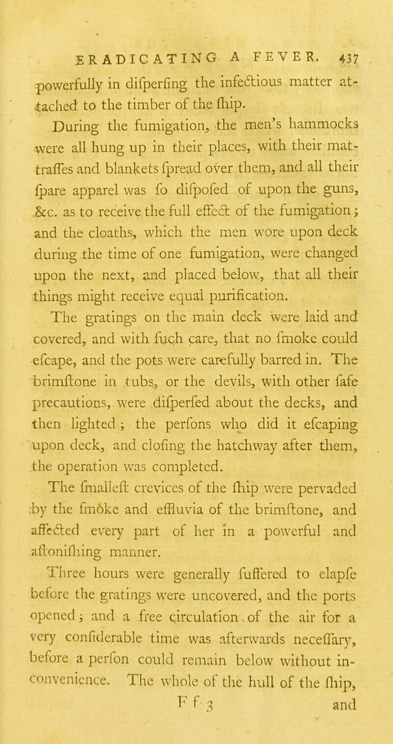 powerfully in difperfing the infe&ious matter at- tached to the timber of the (hip. During the fumigation, the men's hammocks were all hung up in their places, with their mat- traffes and blankets fpread over them, and all their {pare apparel was fo difpofed of upon the guns, ,&c. as to receive the full effect of the fumigation; and the cloaths, which the men wore upon deck during the time of one fumigation, were changed upon the next, and placed below, that all their things might receive equal purification. The gratings on the main deck were laid and covered, and with fuch care^ that no fmoke could efcape, and the pots were carefully barred in. The brimflone in tubs, or the devils, with other fafe precautions, were difperfed about the decks, and then lighted ; the perfons who did it efcaping upon deck, and doling the hatchway after them, the operation was completed. The fmallefl crevices of the fhip were pervaded :by the fmoke and effluvia of the brimflone, and affe&ed every part of her in a powerful and allonifiling manner. Three hours were generally fuffered to elapfe before the gratings were uncovered, and the ports opened; and a free circulation, of the air for a very considerable time was afterwards neceflary, before a perfon could remain below without in- convenience. The whole of the hull of the fliip, F f 3 and