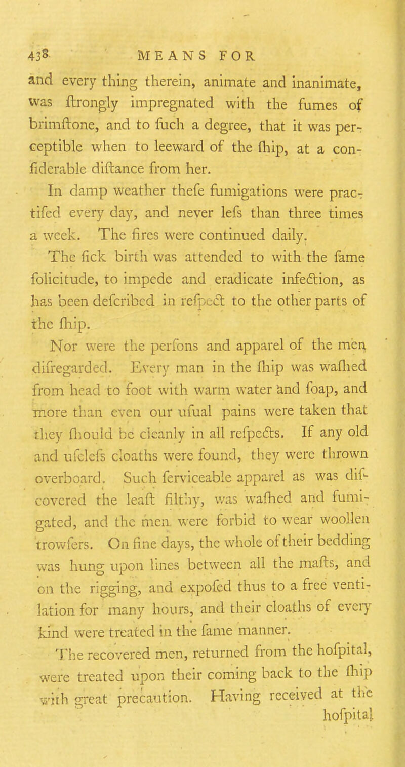 and every thing therein, animate and inanimate, was ftrongly impregnated with the fumes of brimftone, and to fuch a degree, that it was per- ceptible when to leeward of the (hip, at a con- fiderable diftance from her. In damp weather thefe fumigations were prac- tifed every day, and never lefs than three times a week. The fires were continued daily. The fick birth was attended to with the fame folicitude, to impede and eradicate infection, as has been defcribcd in refpedt to the other parts of the fhip. Nor were the perfons and apparel of the men difregarded. Every man in the fhip was waflied from head to foot with warm water and foap, and more than even our ufual pains were taken that they fhould be cleanly in all refpects. If any old and ufclefs cloaths were found, they were thrown overboard. Such ferviceable apparel as was dii- covcred the leaf! filthy, was waflied and fumi- gated, and the men. were forbid to wear woollen trowfers. On fine days, the whole of their bedding was hung upon lines between all the mafts, and on the rigging, and expofed thus to a free venti- lation for many hours, and their cloaths of every kind were treated in the fame manner. The recovered men, returned from the hofpital, were treated upon their coming back to the fhip with great precaution. Having received at the hofpital