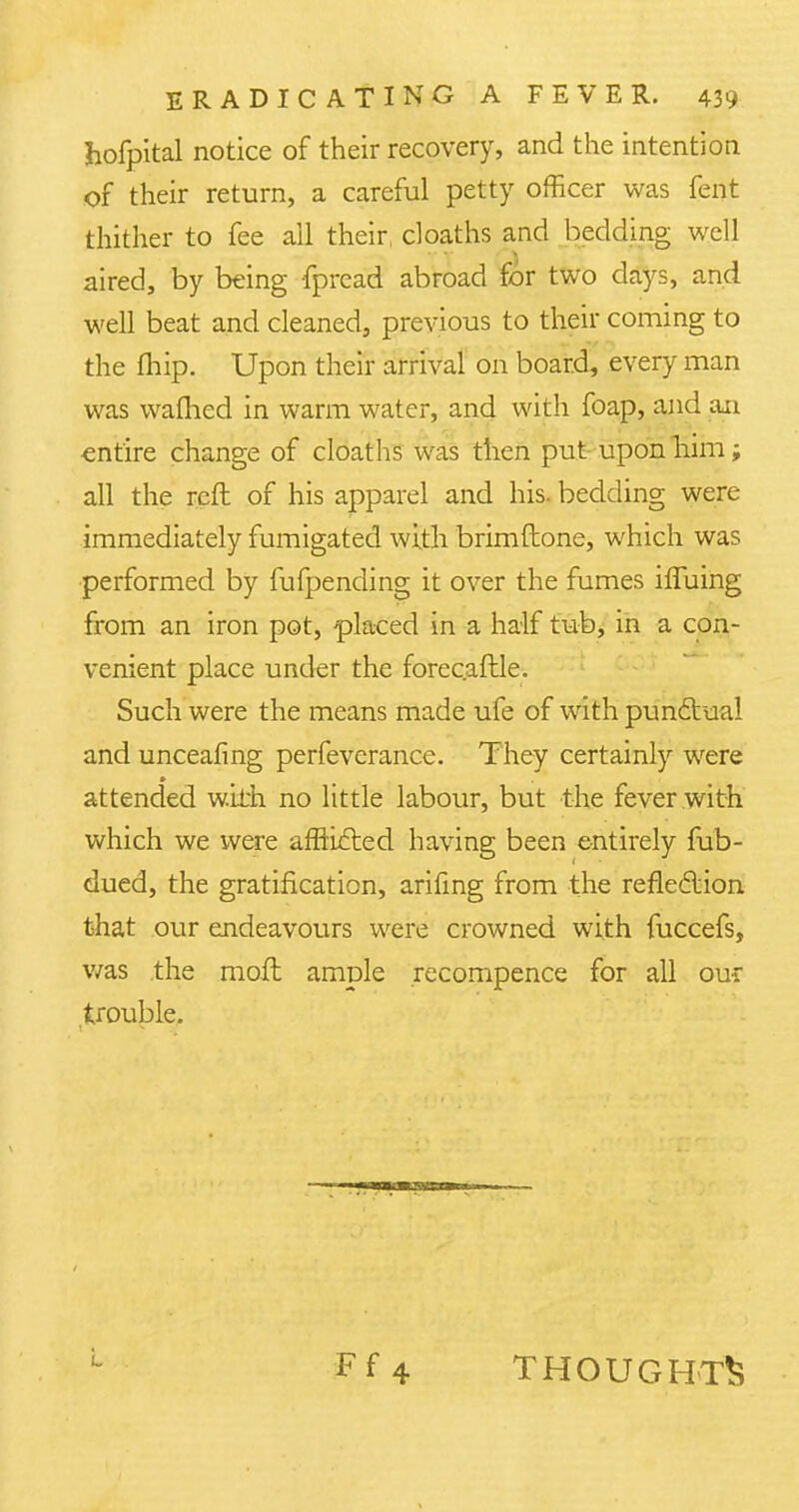 hofpital notice of their recovery, and the intention of their return, a careful petty officer was fent thither to fee all their, cloaths and bedding well aired, by being fpread abroad for two days, and well beat and cleaned, previous to their coming to the fhip. Upon their arrival on board, every man was warned in warm water, and with foap, and an entire change of cloaths was then put upon him; all the reft of his apparel and his. bedding were immediately fumigated with brimftone, which was performed by fufpending it over the fumes iffuing from an iron pot, placed in a half tub, in a con- venient place under the forecaftle. Such were the means made ufe of with punctual and unceafing perfevcrance. They certainly were attended with no little labour, but the fever with which we were afflicted having been entirely fub- dued, the gratification, arifing from the reflection that our endeavours were crowned with fuccefs, was the moft ample recompence for all our trouble. Ff4 THOUGHTS