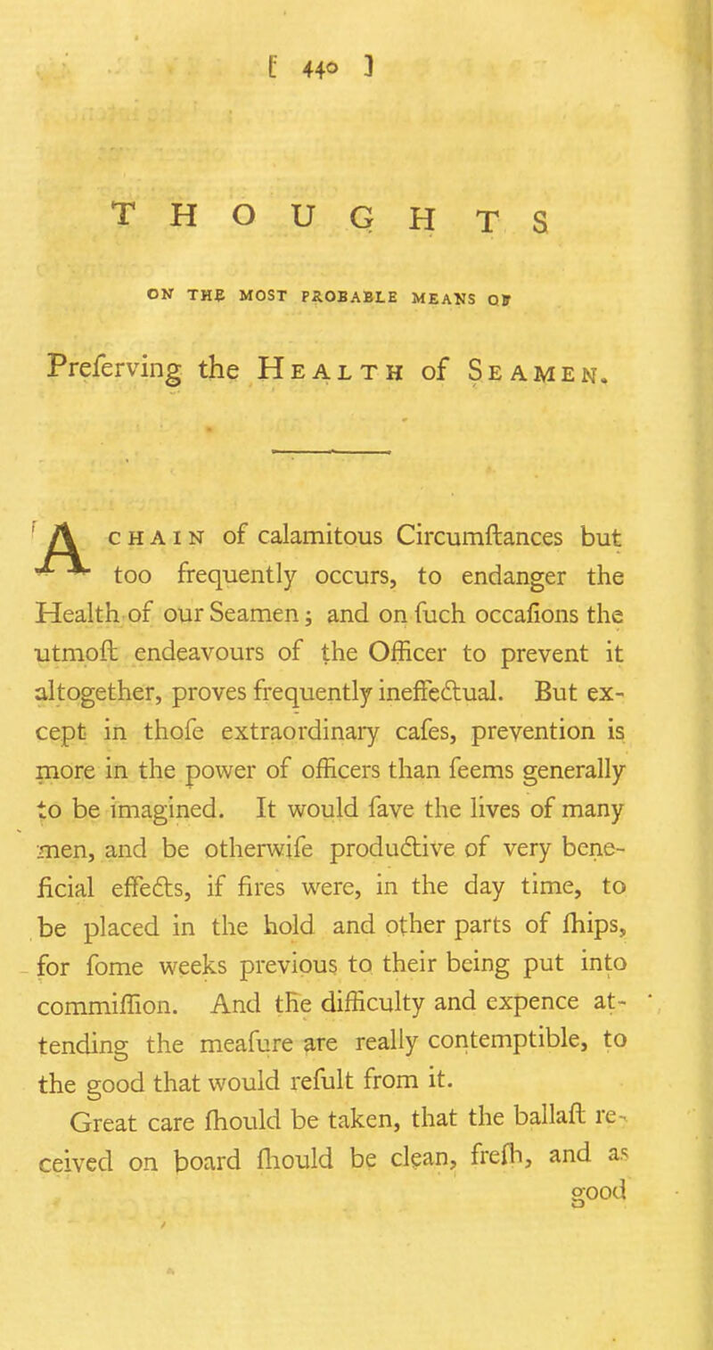 C 44° 3 THOUGH TS ON THE MOST PXOBABtE MEANS Off Prcferving the Health of Seamen. chain of calamitous Circumftances but - too frequently occurs, to endanger the Health of our Seamen; and on fuch occafions the utmoft endeavours of the Officer to prevent it altogether, proves frequently ineffectual. But ex- cept in thofe extraordinary cafes, prevention is more in the power of officers than feems generally to be imagined. It would fave the lives of many men, and be otherwife productive of very bene- ficial effects, if fires were, in the day time, to be placed in the hold and other parts of mips, for fome weeks previous to their being put into commiffion. And the difficulty and expence at- tending the meafure are really contemptible, to the good that would remit from it. Great care mould be taken, that the ballaft re- ceived on board fhould be clean, frefh, and as o-ood