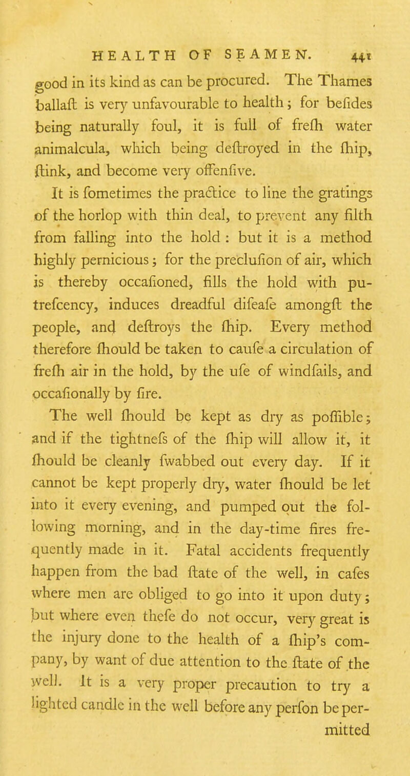 good in its kind as can be procured. The Thames ballaft is very unfavourable to health; for befides being naturally foul, it is full of frefh water animalcula, which being deftroyed in the fhip, ftink, and become very offenfive. It is fometimes the practice to line the gratings of the horlop with thin deal, to prevent any filth from falling into the hold : but it is a method highly pernicious; for the preclusion of air, which is thereby occafioned, fills the hold with pu- trefcency, induces dreadful difeale amongft the people, and deflroys the fhip. Every method therefore mould be taken to caufe a circulation of frefh air in the hold, by the ufe of windfalls, and occafionally by fire. The well fhould be kept as dry as poffible; and if the tightnefs of the fhip will allow it, it mould be cleanly fwabbed out every day. If it cannot be kept properly dry, water mould be let into it every evening, and pumped out the fol- lowing morning, and in the day-time fires fre- quently made in it. Fatal accidents frequently happen from the bad flate of the well, in cafes where men are obliged to go into it upon duty; but where even thefe do not occur, very great is the injury done to the health of a fhip's com- pany, by want of due attention to the flate of the well. It is a very proper precaution to try a lighted candle in the well before any perfon be per- mitted