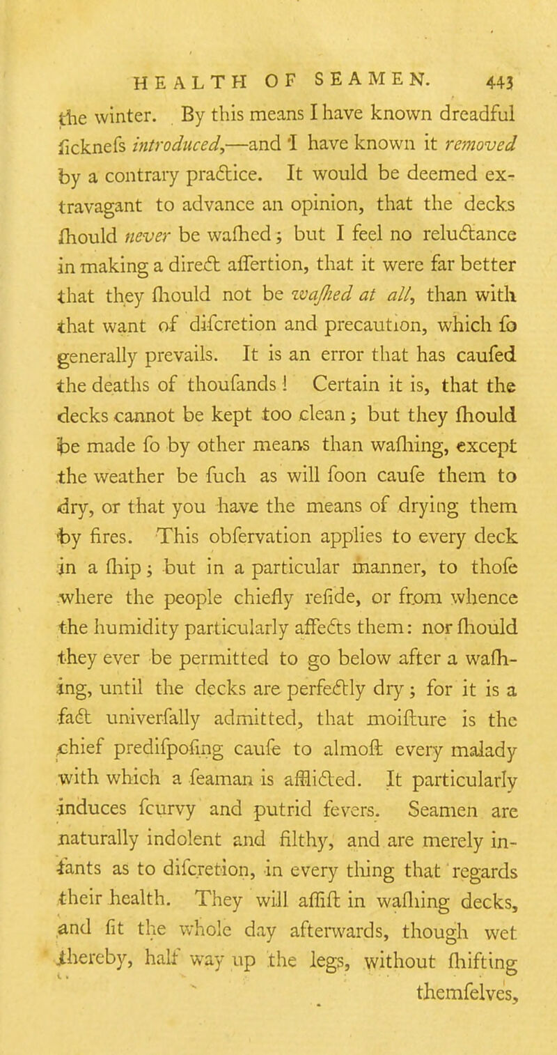 die winter. By this means I have known dreadful ficknefs introduced,—and 'I have known it removed by a contrary practice. It would be deemed ex- travagant to advance an opinion, that the decks mould never be warned j but I feel no reluctance in making a direct affertion, that it were far better that they mould not be zvajlied at all, than with that want of difcretion and precaution, which fo generally prevails. It is an error that has caufed the deaths of thoufands! Certain it is, that the decks cannot be kept too clean j but they mould ibe made fo by other means than wafhing, except the weather be fuch as will foon caufe them to dry, or that you have the means of drying them fay fires. This obfervation applies to every deck in a (hip; but in a particular manner, to thofe where the people chiefly refide, or from whence the humidity particularly affe£ts them: nor fliould they ever be permitted to go below after a warn- ing, until the decks are perfectly dry; for it is a •fact univerfally admitted, that moifture is the chief predifpofmg caufe to almoft every malady with which a feaman is afflicted. It particularly induces fcurvy and putrid fevers. Seamen are naturally indolent and filthy, and are merely in- fants as to difcretion, in every thing that regards their health. They will affift in wafhing decks, and fit the whole day afterwards, though wet thereby, half way up the legs, without fliifting themfelves,