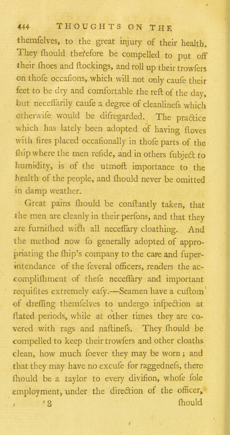 themfelves, to the great injury of their health. They fliould therefore be compelled to put off their fhoes and ftockings, and roll up their trowfers on thofe occafions, which will not only caufe their feet to be dry and comfortable the reft of the day, but necenarily caufe a degree of cleanlinefs which otherwife would be difregarded. The practice which has lately been adopted of having floves with fires placed occafionally in thofe parts of the fhip where the men refide, and in others fubject to humidity, is of the utmoft importance to the health of the people, and mould never be omitted in damp weather. Great pains mould be conftantly taken, that the men are cleanly in their perfons, and that they are furniflied with all neceflary cloathing. And the method now fo generally adopted of appro- priating the fhip's company to the care and fuper- intendance of the feveral officers, renders the ac- eomplimment of thefe neceflary and important requifites extremely eafy.—Seamen have a cuftom' of dreffing themfelves to undergo inflection at ftated periods, while at other times they are co- vered with rags and naftinefs. They mould be compelled to keep their trowfers and other cloaths clean, how much foever they may be worn; and that they may have no excufe for raggednefs, there mould be a taylor to eveiy divifion, whofe fole employment, under the direction of the officer, , ' 8 mould