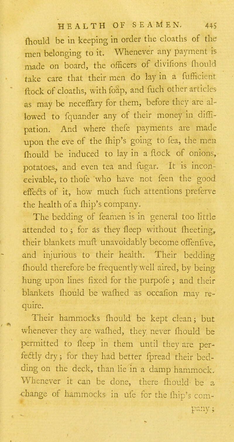 mould be in keeping in order the cloaths of the men belonging to it. Whenever any payment is made on board, the officers of divifions mould take care that their men do lay in a fufficient ftock of cloaths, with foap, and mch other articles as may be neceffary for them, before they are al- lowed to fquander any of their money in diffi- pation. And where thefe payments are made upon the eve of the fhip's going to fea, the men mould be induced to lay in a Hock of onions, potatoes, and even tea and fugar. It is incon- ceivable, to thofe who have not feen the good effefts of it, how much mch attentions preferve the health of a fhip's company. The bedding of feamen is in general too little attended to; for as they lleep without meeting, their blankets muft unavoidably become ofFenfive, and injurious to their health. Their bedding mould therefore be frequently well aired, by being hung upon lines fixed for the purpofe ; and their blankets mould be warned as occafion may re- quire. Their hammocks fliould be kept clean; but whenever they are wafhed, they never fhould be permitted to fleep in them until they are per- fectly dry; for they had better fpread their bed- ding on the deck, than lie in a damp hammock. Whenever it can be done, there fliould- be a change of hammocks in ufe for the fhip's com-
