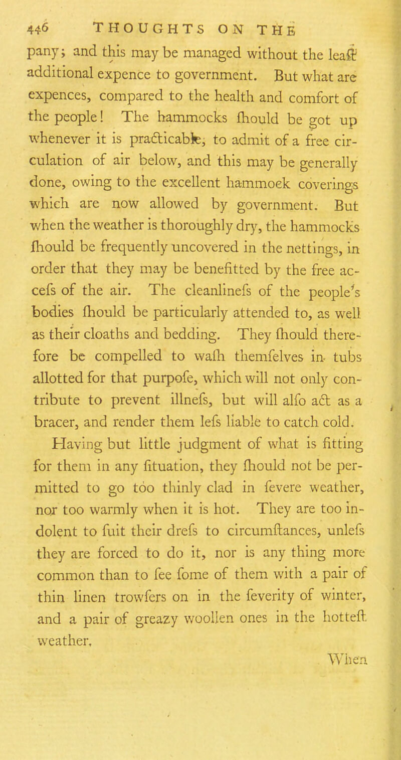 party; and this maybe managed without the leaff additional expence to government. But what are expences, compared to the health and comfort of the people! The hammocks fhould be got up whenever it is practicable; to admit of a free cir- culation of air below, and this may be generally done, owing to the excellent hammoek coverings which are now allowed by government. But when the weather is thoroughly dry, the hammocks mould be frequently uncovered in the nettings, in order that they may be benefitted by the free ac- cefs of the air. The cleanlinefs of the people's bodies mould be particularly attended to, as well as their cloaths and bedding. They mould there- fore be compelled to wafh themfelves in tubs allotted for that purpofe, which will not only con- tribute to prevent illnefs, but will alfo ad as a bracer, and render them lefs liable to catch cold. Having but little judgment of what is fitting for them in any fituation, they fhould not be per- mitted to go too thinly clad in fevere weather, nor too warmly when it is hot. They are too in- dolent to fuit their drefs to circumftances, unlefs they are forced to do it, nor is any thing more common than to fee fome of them with a pair of thin linen trowfers on in the feverity of winter, and a pair of greazy woollen ones in the hotteft weather. When