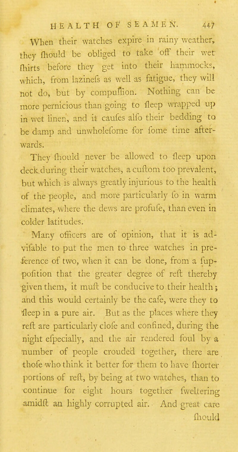 When their watches expire in rainy weather, they fliould be obliged to take off' their wet Hurts before they get into their hammocks, which, from lazinefs as well as fatigue, they will not do, but by compulsion. Nothing can be more pernicious than going to fleep wrapped up in wet linen, and it caufes alfo their bedding to be damp and unwholefome for fome time after- wards. They fhould never be allowed to lleep upon deckduring their watches, acuftom too prevalent, but which is always greatly injurious to the health of the people, and more particularly fo in warm climates, where the dews are profufe, than even in colder latitudes. Many officers are of opinion, that it is ad- vifable to put the men to three watches in pre- ference of two, when it can be done, from a fup- pofition that the greater degree of reft thereby given them, it rauft be conducive to their health; and this would certainly be the cafe, were they to fleep in a pure air. But as the places where they reft are particularly clofe and confined, during the night efpecially, and the air rendered foul by a number of people crouded together, there are thofe who think it better for them to have ftiorter portions of reft, by being at two watches, than to continue for eight hours together fweltering amidft an highly corrupted air. And great care fliould