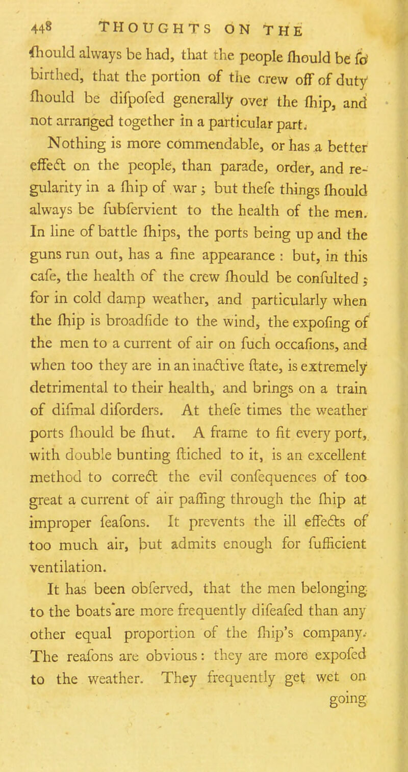 fhould always be had, that the people fhould be fd birthed, that the portion of the crew off of duty fhould be difpofed generally ovef the (hip, and not arranged together in a particular part; Nothing is more commendable, or has a better effect on the people, than parade, order, and re- gularity in a fhip of war ; but thefe things mould always be fubfervient to the health of the men. In line of battle mips, the ports being up and the guns run out, has a fine appearance : but, in this cafe, the health of the crew mould be confulted ; for in cold damp weather, and particularly when the fhip is broadfide to the wind, the expofmg of the men to a current of air on fuch occafions, and when too they are in an inactive ftate, is extremely detrimental to their health, and brings on a train of difmal diforders. At thefe times the weather ports fhould be fhut. A frame to fit every port, with double bunting ftiched to it, is an excellent method to correct the evil confequences of too great a current of air palling through the fhip at improper feafons. It prevents the ill effects of too much air, but admits enough for fufficient ventilation. It has been obferved, that the men belonging to the boats'are more frequently difeafed than any other equal proportion of the fhip's company. The reafons are obvious: they are more expofed to the weather. They frequently get wet on going