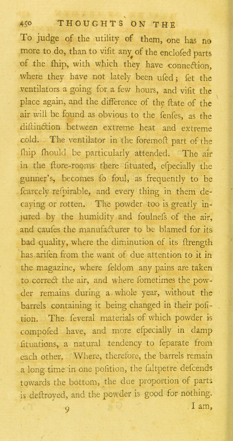 To judge of the utility of them, one has no more to do, than to vifit airjr of the enclofed parts of the (hip, with which they have connexion, where they have not lately been ufedj fet the ventilators a going for a few hours, and vifit the place again, and the difference of the ftate of the air will be found as obvious to the fenfes, as the diftinction between extreme heat and extreme cold. The ventilator in the foremoft part of the fhip mould be particularly attended. The air in the ftore-rooms there fituated, efpecially the gunner's, becomes fo foul, as frequently to be fcarcely refnirable, and every thing in them de- caying or rotten. The powder too is greatly in- jured by the humidity and foulnefs of the air, and caufes the manufacturer to be blamed for its bad quality, where the diminution of its ftrength has arifen from the want of due attention to it in the magazine, where feldom any pains are taken to correct the air, and where fometimes the pow- der remains during a • whole year, without the barrels containing it being changed in their pofi- tion. The feveral materials of which powder is compofed have, and more efpecially in damp fituations, a natural tendency to feparate from each other. Where, therefore, the barrels remain a long time in one pofition, the faltpetre defcends towards the bottom, the due proportion of parts is deftroyed, and the powder is good for nothing.