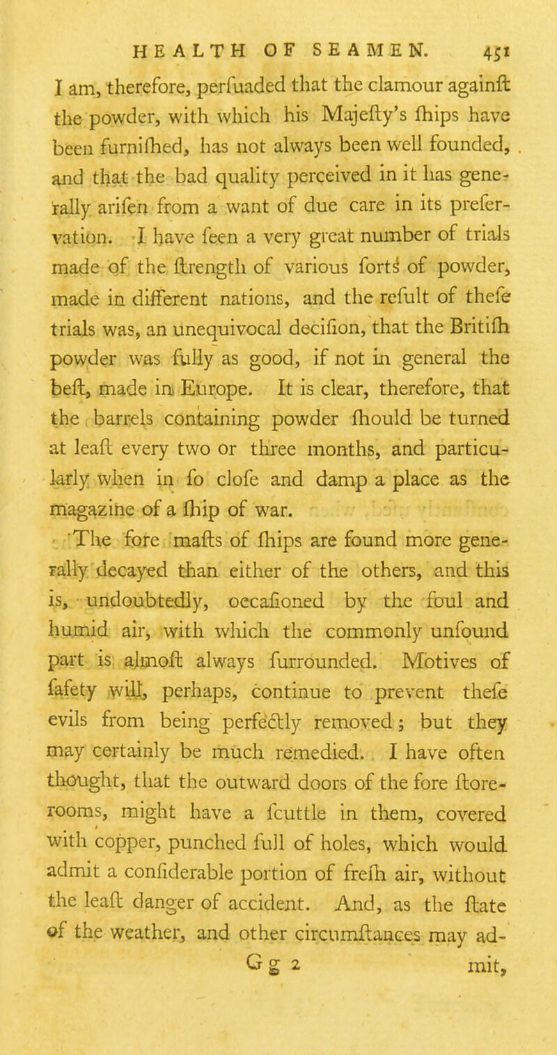 I am, therefore, perfuaded that the clamour againft the powder, with which his Majefty's mips have been furnilhed, has not always been well founded, and that the bad quality perceived in it has gene- rally arifen from a want of due care in its prefer- vation. I have feen a very great number of trials made of the ftrength of various forts1 of powder, made in different nations, and the remit of thefe trials was, an unequivocal decifion, that the Britifh powder was fully as good, if not in general the beft, made in Europe. It is clear, therefore, that the barrels containing powder mould be turned at leaft every two or three months, and particu- larly when in fo clofe and damp a place as the magazine of a fhip of war. The fore mails of mips are found more gene- rally decayed than either of the others, and this is, undoubtedly, oecafioned by the foul and humid air, with which the commonly unfound part is almoft always furrounded. Motives of fafety will, perhaps, continue to prevent thefe evils from being perfectly removed; but they may certainly be much remedied. I have often thought, that the outward doors of the fore ftore- rooms, might have a fcuttle in them, covered with copper, punched full of holes, which would admit a confiderable portion of freih air, without the leaft danger of accident. And, as the ftate of the weather, and other circumftances may ad- Gg 2 ink,