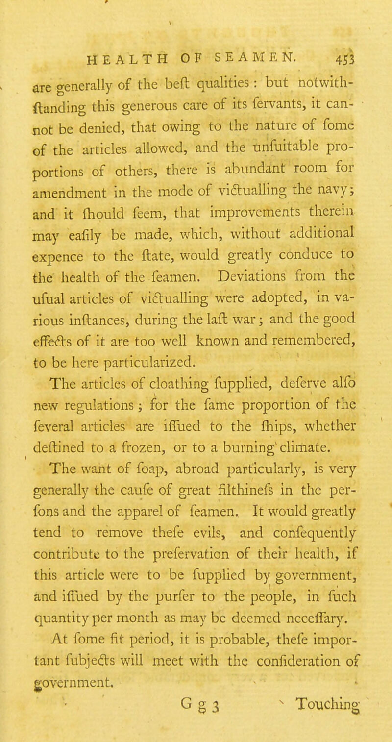 are generally of the beft qualities: but notwith- standing this generous care of its fervants, it can- not be denied, that owing to the nature of fome of the articles allowed, and the unfuitable pro- portions of others, there is abundant room for amendment in the mode of victualling the navy; and it Ihould feem, that improvements therein may eafily be made, which, without additional expence to the ftate, would greatly conduce to the health of the feamen. Deviations from the ufual articles of victualling were adopted, in va- rious inftances, during the laft war; and the good effects of it are too well known and remembered, to be here particularized. The articles of cloathing fupplied, deferve alfo new regulations; for the fame proportion of the feveral articles are iffued to the fhips, whether deftined to a frozen, or to a burning1 climate. The want of foap, abroad particularly, is very generally the caufe of great filthinefs in the per- fons and the apparel of feamen. It would greatly tend to remove thefe evils, and confequently contribute to the prefervation of their health, if this article were to be fupplied by government, and iffued by the purfer to the people, in fuch quantity per month as may be deemed neceffary. At fome fit period, it is probable, thefe impor- tant fubjects will meet with the confideration of government. G g 3 s Touching
