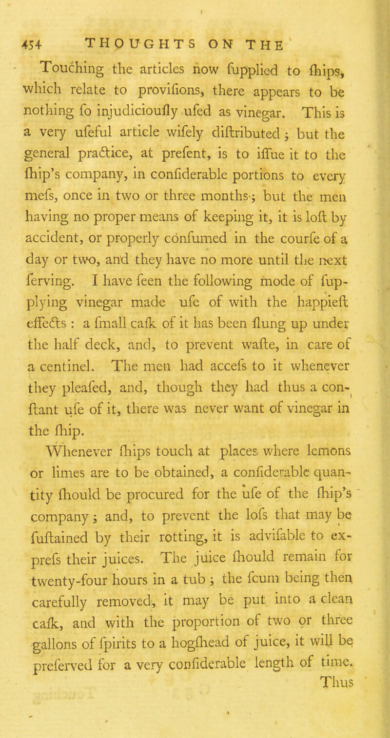 Touching the articles now fupplied to fhips, which relate to provifions, there appears to be nothing fo injudicioufly ufed as vinegar. This is a very ufeful article wifely diftributed; but the general practice, at prefent, is to iffue it to the fhip's company, in confiderable portions to every mefs, once in two or three months-; but the men having no proper means of keeping it, it is loft by accident, or properly confumed in the courfe of a day or two, and they have no more until the next ferving. I have feen the following mode of fup- plying vinegar made ufe of with the happieft effects : a fmall caik of it has been flung up under the half deck, and, to prevent wafte, in care of a centinel. The men had accefs to it whenever they pleafed, and, though they had thus a con- ftant ufe of it, there was never want of vinegar in the fliip. Whenever mips touch at places where lemons or limes are to be obtained, a confiderable quan- tity fhould be procured for the ufe of the fhip's company; and, to prevent the lofs that, may be fuftained by their rotting, it is advifable to ex- press their juices. The juice fhould remain for twenty-four hours in a tub ; the fcum being then carefully removed, it may be put into a clean cafk, and with the proportion of two or three gallons of fpirits to a hogfhead of juice, it will be preferved for a very confiderable length of time. Thus