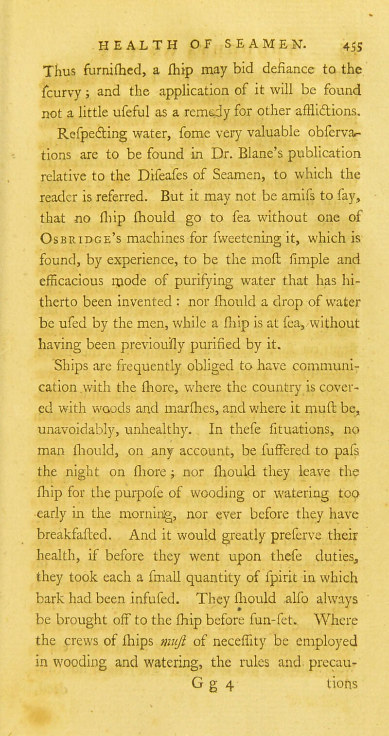 Thus furnifhed, a fhip may bid defiance to the fcurvy; and the application of it will be found not a little ufeful as a remedy for other afrlidions. Reflecting water, fome very valuable obfervar- tions are to be found in Dr. Blane's publication relative to the Difeafes of Seamen, to which the reader is referred. But it may not be amifs to fay, that no fhip mould go to fea without one of Osbridge's machines for fweetening it, which is found, by experience, to be the mod fimple and efficacious mode of purifying water that has hi- therto been invented : nor fhould a drop of water be ufed by the men, while a fhip is at fea, without having been previoufly purified by it. Ships are frequently obliged to have communi- cation.with the fhore, where the country is cover- ed with woods and marfhes, and where it muft be, unavoidably, unhealthy. In thefe fituations, no man fhould, on any account, be fuffered to pafs the night on fhore; nor fhould they leave the fhip for the purpofe of wooding or watering too early in the morning, nor ever before they have breakfafled. And it would greatly preferve their health, if before they went upon thefe duties, they took each a fmall quantity of fpirit in which bark had been infufed. They fhould alfo always be brought off to the fhip before fun-fet. Where the crews of fhips muft of neceflity be employed in wooding and watering, the rules and. precau- G g 4 tions