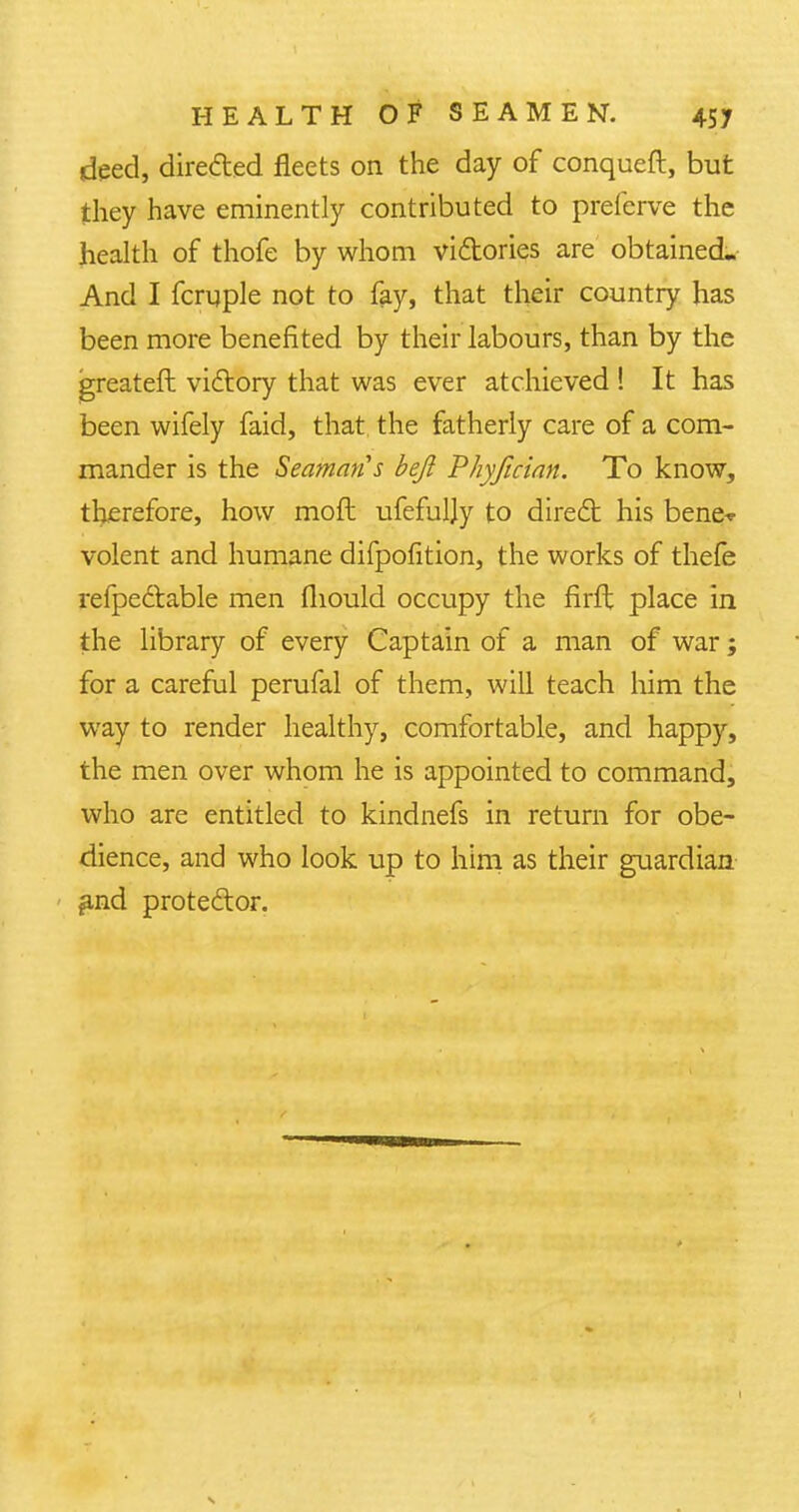 deed, directed fleets on the day of conqueft, but they have eminently contributed to preferve the health of thofe by whom vi&ories are' obtained. And I fcruple not to fay, that their country has been more benefited by their labours, than by the greateft victory that was ever atchieved ! It has been wifely faid, that the fatherly care of a com- mander is the Seaman's befl Phyfician. To know, therefore, how moft ufefuljy to direct his bene-*- volent and humane difpofition, the works of thefe refpectable men fliould occupy the firft place in the library of every Captain of a man of war; for a careful perufal of them, will teach him the way to render healthy, comfortable, and happy, the men over whom he is appointed to command, who are entitled to kindnefs in return for obe- dience, and who look up to him as their guardian £nd protector.