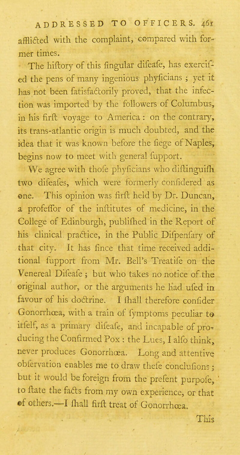 afflicted with the complaint, compared with for- mer times. The hiftory of this fingular difeafe, has exercif- ed the pens of many ingenious phyficians ; yet it has not been fatisfaftorily proved, that the infec- tion was imported by the followers of Columbus, in his firft voyage to America: on the contrary, its trans-atlantic origin is much doubted, and the idea that it was known before the fiege of Naples, begins now to meet with general mpport. We agree with thofe phyficians who diftinguifh two difeafes, which were formerly confidered as ©ne. This opinion was firft held by Dr. Duncan, a profeflbr of the infhitutes of medicine, in the College of Edinburgh, published in the Report of his clinical, practice, in the Public Difpenfary of that city. It has fince that time received addi- tional mpport from Mr. Bell's Treatife on tlie Venereal Difeafe ; but who takes no notice of the original author, or the arguments he Had ufed in favour of his doctrine. I (hall therefore confider Gonorrhoea, with a train of fymptoms peculiar to itfelf, as a primary difeafe, and incapable of pro- ducing the Confirmed Pox : the Lues, I alfo think, never produces Gonorrhoea. Long and attentive obfervation enables me to draw thefe conclufions; but it would be foreign from the prefent purpofe, to ftate the fads from my own experience, or that ef others.—I (hall firft treat of Gonorrhoea. This