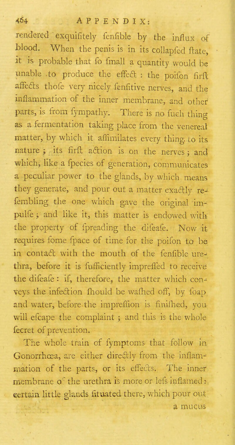 rendered exquifitely fenfible by the influx of blood. When the penis is in its collapfed Mate, it is probable that fo final 1 a quantity would be unable .to produce the effect : the poifon firft affects thofe very nicely fenfitive nerves, and the inflammation of the inner membrane, and other parts, is from fympathy. There is no fuch thing as a fermentation taking place from the venereal matter, by which it aflimilates every thing, to its nature ; its firft action is on the nerves j and which* like a fpecies of generation, communicates a peculiar power to the glands, by which means they generate, and pour out a matter exactly re- fembling the one which gave the original im- pulfe; and like it, this matter is endowed with the property of fpreading the difeafe. Now it requires fome fpace of time for the poifon to be in contact with the mouth of the fenfible ure- thra, before it is fufficiently imprefled to receive the difeafe: if, therefore, the matter which con- veys the infection fhould be wafhed off, by foap and water, before the imprefiion is fmilhed, you will efcape the complaint ; and this is the whole fecret of prevention. The whole train of fymptoms that follow in Gonorrhoea, are either directly from the inflam- mation of the parts, or its effects. The inner membrane oc the urethra is more or lefs inflamed: certain little glands htuated there, which pour out a mucus