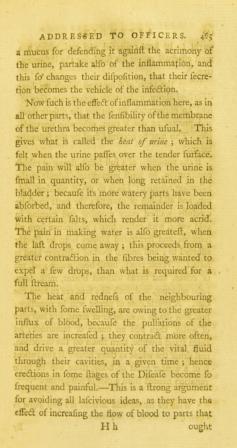 a mucus for defending it againft the acrimony of the urine, partake alfo of the inflammation, and this fo' changes their difpofition, that their fecre- tion becomes the vehicle of the infection. Now fuch is the effect of inflammation here, as in all other parts, that the fenfibility of the membrane of the urethra becomes greater than ufuaL . This gives what is called the heat of urine ; which is felt when the urine pafTes over the tender furface. The pain will alfo be greater when the urine is fmall in quantity, Or when long retained in the bladder; becaufe its more watery parts have been abforbed, and therefore, the remainder is loaded with certain falts, which render it more acrid. The pain in making water is alfo greateft, when the laft drops come away; this proceeds from a greater contraction in the fibres being wanted to expel a few drops, than what is required for a full firearm The heat and rednefs of the neighbouring parts, with fome fwelling, are owing to the greater influx of blood, becaufe the pulfations of the arteries are increafed j they contract more often, and drive a greater quantity of the vital fluid through their cavities, in a given time ; hence erections in fome flages of the Difeafe become fo frequent and painful.—This is a ftrong argument for avoiding all lafcivious ideas, as they have the effect of increafing the flow of blood to parts that H h ought