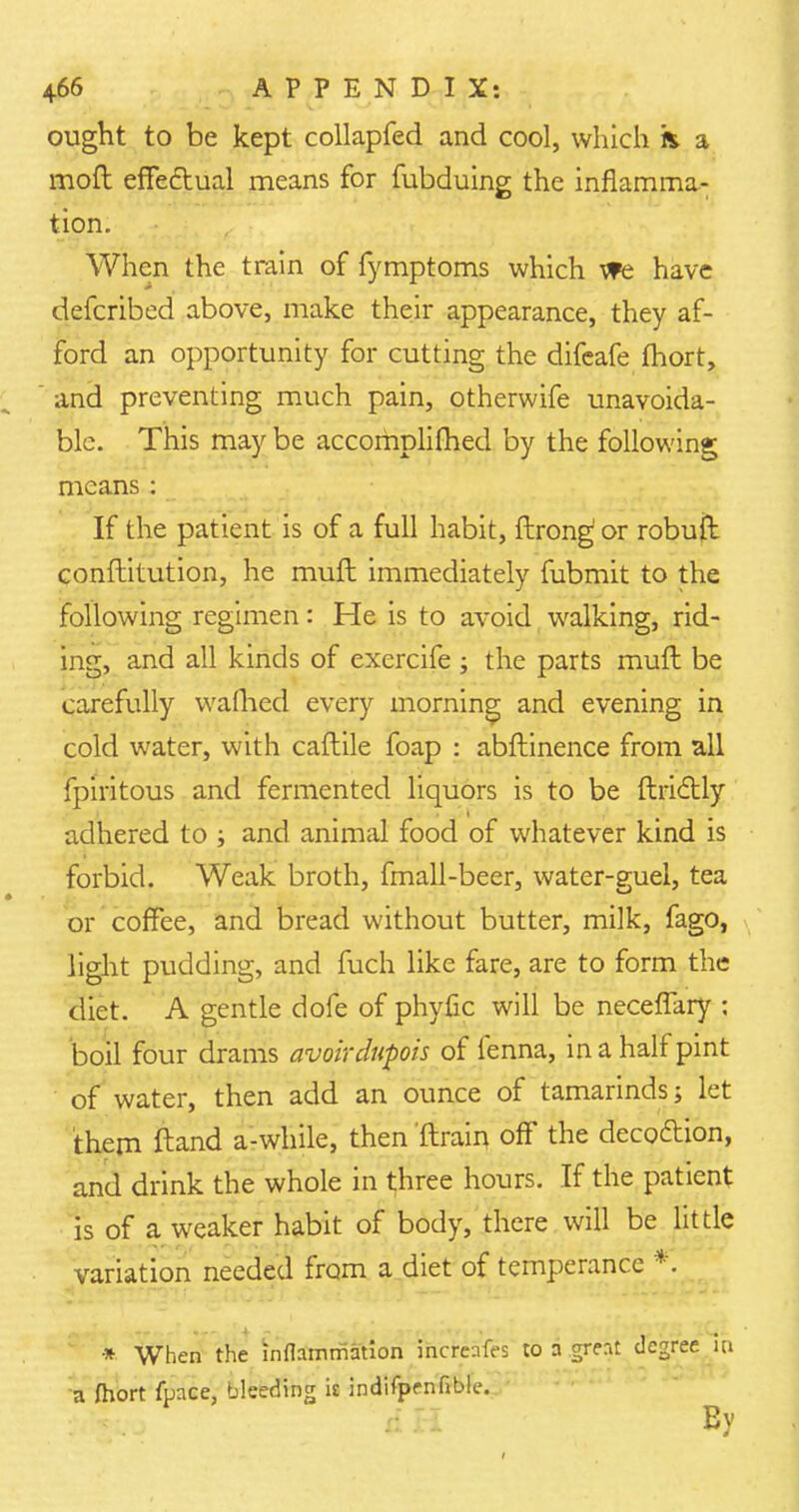ought to be kept collapfed and cool, which ft a moft effectual means for fubduing the inflamma- tion. When the train of fymptoms which we have defcribed above, make their appearance, they af- ford an opportunity for cutting the difeafe fhort, and preventing much pain, otherwife unavoida- ble. This may be accomplished by the following means : If the patient is of a full habit, ftrong or robuft conftitution, he muft immediately fubmit to the following regimen: He is to avoid walking, rid- ing, and all kinds of excrcife ; the parts muft be carefully wafhed every morning and evening in cold water, with caftile foap : abftinence from all fpiritous and fermented liquors is to be ftriclly adhered to ; and animal food of whatever kind is forbid. Weak broth, fmall-beer, water-guel, tea or coffee, and bread without butter, milk, fago, light pudding, and fuch like fare, are to form the diet. A gentle dofe of phyfic will be neceflary : boil four drams avoirdupois of fenna, in a half pint of water, then add an ounce of tamarinds; let them ftand a-while, then 'ftrain off the decodUon, and drink the whole in three hours. If the patient is of a weaker habit of body, there will be little variation needed from a diet of temperance * When the inflammation increnfes to a grent degree m a fhort fpace, bleeding is indifpenfible. & H Ey