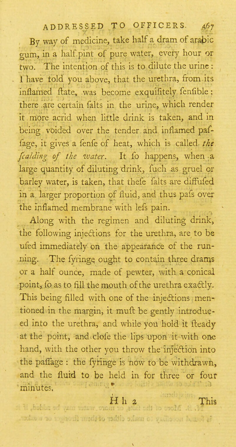 By way of medicine, take half a dram of arabic gum, in a half pint of pure water, every hour or two. The intention of this is to dilute the urine : 1 have told you above, that the urethra, from its inflamed ftate, was become exquifitely fenfible: there are certain falts in the urine, which render it more acrid when little drink is taken, and in being voided over the tender and inflamed paf- fage, it gives a fenfe of heat, which is called the fc aiding of the water. It fo happens, when a large quantity of diluting drink, fuch as gruel or barley water, is taken, that thefe falts are diffufed in a larger proportion of fluid, and thus pafs over the inflamed membrane with lefs pain. Along with the regimen and diluting drink, the following injections for the urethra, are to be ufed immediately on the appearance of the run- ning. The fy'ringe, ought to contain three drams or a half ounce, made of pewter, with a conical point, fo as to fill the mouth of the urethra exactly. This being filled with one of the injections men- tioned in the margin, it muft be gently introduc- ed into the urethra, and while you hold it iteady at the point, and clofe the lips upon it-with one hand, with the other you throw the injection into the pafTage : the fyringe is now to be withdrawn, and the fluid to be held in for three or four minutes. H h a This