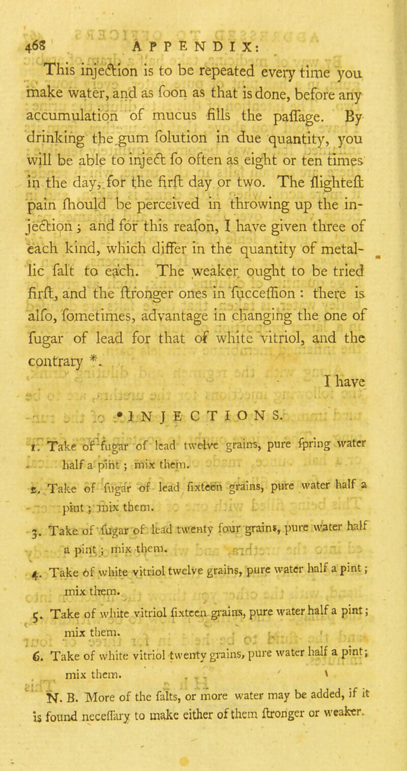 • - , v h HOI\'l . 468 APPENDIX: This inje&ion is to be repeated every time you make water, and as foon as that is done, before any accumulation of mucus fills the paflage. By drinking the.gum folution in due quantity, you will be able to injecT: fo often as eight or ten times in the day, for the firft day or two. The llighteft pain fhould be perceived in throwing up the in- jection ; and for this reafon, I have given three of each kind, which differ in the quantity of metal- lic fait to each. The weaker ought to be tried firft, and the ftronger ones in fucceflion : there is alfo, fometimes, advantage in changing the one of fugar of lead for that of white vitriol, and the contrary *. I have •INJECTIONS. 1. Take of fugar of lead twelve grains, pure fpring water half a pint; mix them, s. Take of fuga'r of lead fixteen grains, pure water half a pint ; Tnix them. 3. Take of fugar of lead twenty four grains, pure water half a pint .; mix them. - ; * 4. Take 6f white vitriol twelve grains, pure water half a pint; mix them. 5. Take of white vitriol fixteen grains, pure water half a pint; mix them. , . > 6. Take of white vitriol twenty grains, pure water half a pint; mix them. ... t N. B. More of the falts, or more water may be added, if it is found neceflky to make either of them ftronger or weaker.