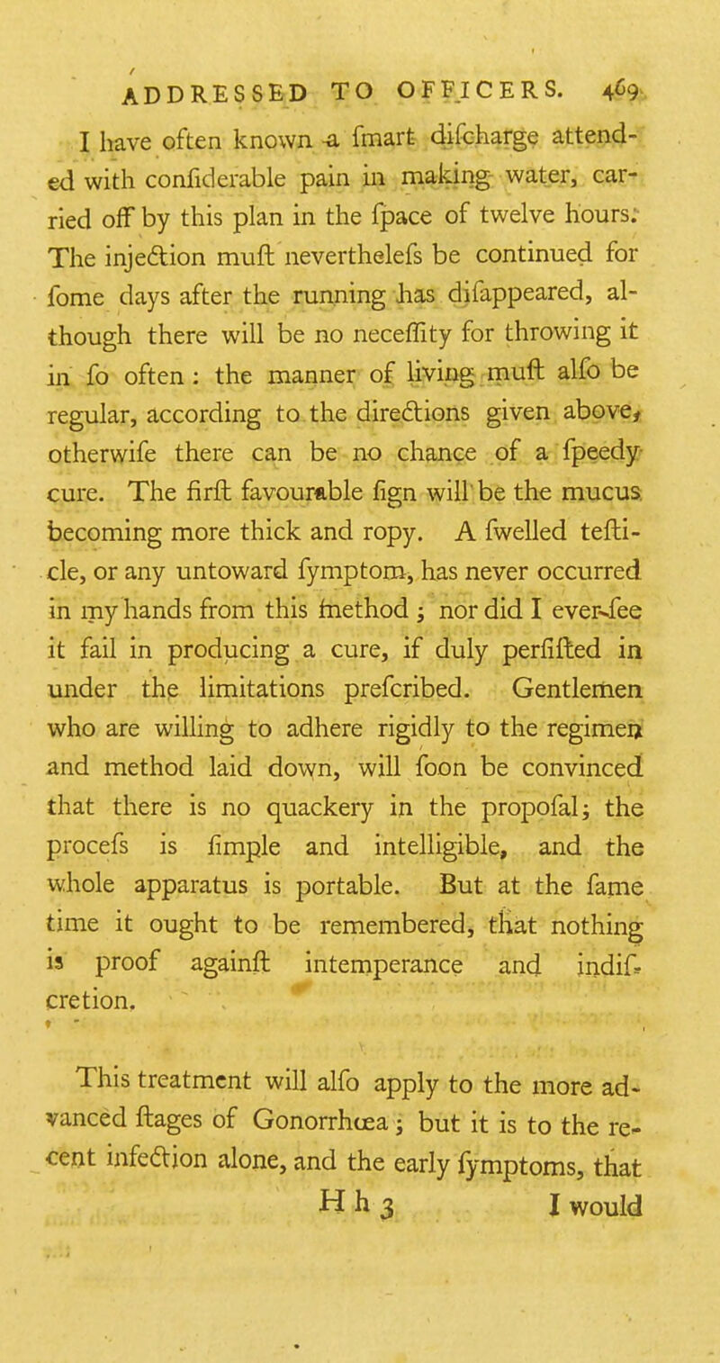 I have often known -a fmart difcharge attend- ed with confiderable pain in making water, car- ried off by this plan in the fpace of twelve hours; The inje&ion muft neverthelefs be continued for fome days after the running has dilappeared, al- though there will be no neceffity for throwing it in fo often: the manner of living muft alfo be regular, according to the directions given above, otherwife there can be no chance of a fpeedy cure. The firft favourable fign will be the mucus, becoming more thick and ropy. A fwelled tefti- cle, or any untoward fymptom, has never occurred in my hands from this method ; nor did I eveivfee it fail in producing a cure, if duly perfifted in under the limitations prefcribed. Gentlemen who are willing to adhere rigidly to the regimen and method laid down, will foon be convinced that there is no quackery in the propofal; the procefs is flmple and intelligible, and the whole apparatus is portable. But at the fame time it ought to be remembered, that nothing is proof againft intemperance and indif? cretion. This treatment will alfo apply to the more ad- vanced flages of Gonorrhoea; but it is to the re- cent infection alone, and the early fymptoms, that H h 3 I would
