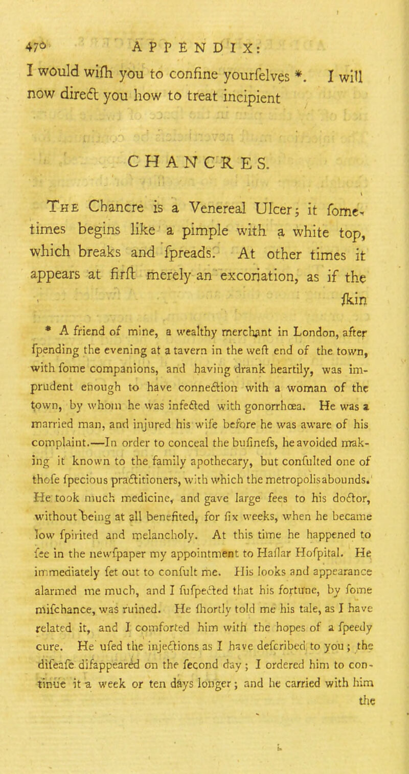 I would wifh you to confine yourfelves *. now direct you how to treat incipient I will CHAN C R E S. The Chancre is a Venereal Ulcer; it fome- times begins like a pimple with a white top, which breaks and fpreads. At other times it appears at firft merely an excoriation, as if the * A friend of mine, a wealthy merchant in London, after fpending the evening at a tavern in the weft end of the town, with fome companions, and having drank heartily, was im- prudent enough to have connection with a woman of the town, by whom he was infe&ed with gonorrhoea. He was a married man, and injured his wife before he was aware of his complaint.—In order to conceal the bufinefs, he avoided mak- ing it known to the family apothecary, but confulted one of thofe fpecious practitioners, with which the metropolisabounds. He took much medicine, and gave large fees to his doctor, withoutbeing at all benefited, for fix weeks, when he became low fpirited and melancholy. At this time he happened to fee in the newfpaper my appointment to Hallar Hofpital. He immediately fet out to confult me. His looks and appearance alarmed me much, and I fufpefted that his fortune, by fome mifchance, was ruined. He Ihortly told me his tale, as I have related it, and I comforted him with the hopes of a fpeedy cure. He ufed the injections as I hsve defcribed to you ; the difeafe difappeared on the fecond day ; I ordered him to con- tinue it a week or ten dSys longer; and he carried with him the