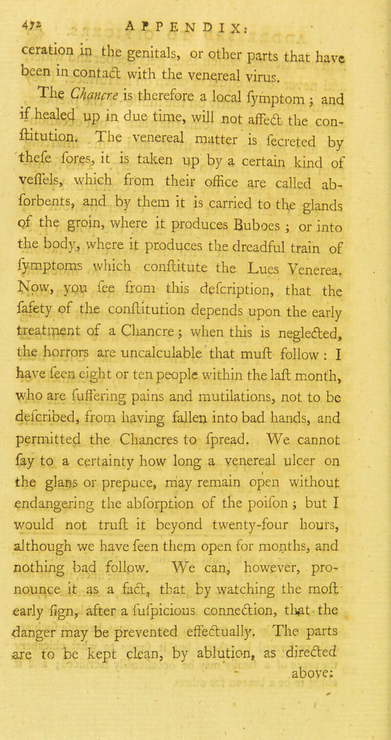 ceration in the genitals, or other parts that have been in contact with the venereal virus. The Chancre is therefore a local fymptom ; and if healed up in due time, will not affed the con^ ftitution. The venereal matter is fecreted by thefe fores, it is taken up by a certain kind of veffels, which from their office are called ab- forbents, and by them it is carried to the glands of the groin, where it produces Buboes j or into the body, where it produces the dreadful train of fymptoms which conftitute the Lues Venerea, Now, you fee from this defcription, that the fafety of the conflitution depends upon the early treatment of a Chancre; when this is neglected, the horrors are uncalculable that muft follow : I have fecn eight or ten people within the laft month, who are fufFering pains and mutilations, not to be defcribed, from having fallen into bad hands, and permitted the Chancres to fpread. We cannot fay to a certainty how long a venereal ulcer on the glans or prepuce, may remain open without endangering the abforption of the poifon ; but I would not truft it beyond twenty-four hours, although we have feen them open for months, and nothing bad follow. We can, however, pro- nounce it as a fact, that by watching the moft early fign, after a fufpicious connection, that-the danger may be prevented effectually. The parts are to be kept clean, by ablution, as directed above: