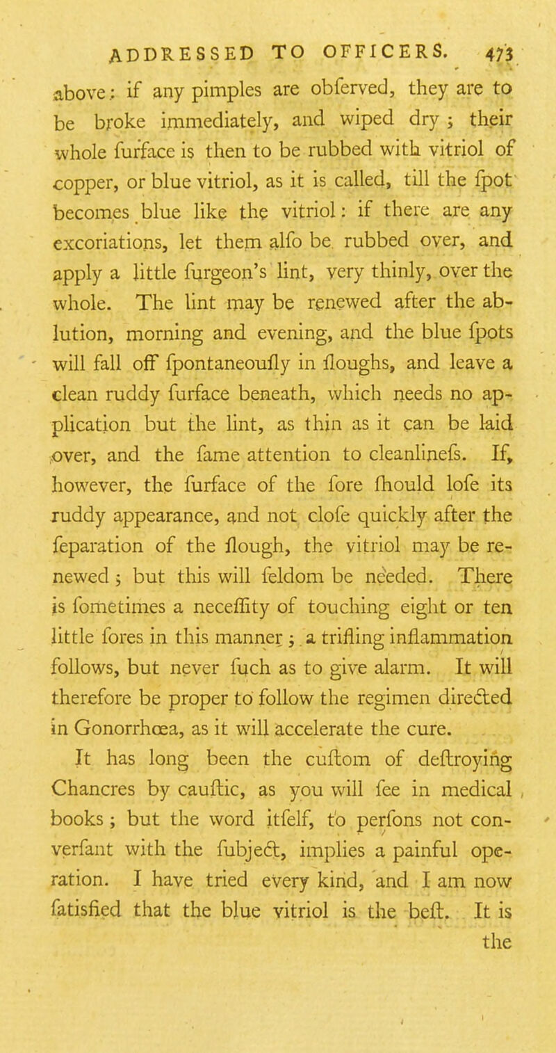 above; if any pimples are obferved, they are to be broke immediately, and wiped dry j their whole furface is then to be rubbed with vitriol of copper, or blue vitriol, as it is called, till the fpot becomes blue like the vitriol: if there are any excoriations, let them alfo be. rubbed over, and. apply a little furgeon's lint, very thinly, over the whole. The lint may be renewed after the ab- lution, morning and evening, and the blue fpots will fall off fpontaneoufly in Houghs, and leave a clean ruddy furface beneath, which needs no ap- plication but the lint, as thin as it can be kid over, and the fame attention to cleanlinefs. If, however, the furface of the fore mould lofe its ruddy appearance, and not clofe quickly after the feparation of the Hough, the vitriol may be re- newed ; but this will feldom be needed. There Is fometimes a neceffity of touching eight or ten little fores in this manner ;. a trifling inflammation follows, but never luch as to give alarm. It will therefore be proper to follow the regimen directed in Gonorrhoea, as it will accelerate the cure. It has long been the cuftom of deftroying Chancres by cauftic, as you will fee in medical , books ; but the word itfelf, to perfons not con- verfant with the fubjeft, implies a painful ope- ration. I have tried every kind, and I am now fatisfied that the blue vitriol is the beft. It is the i