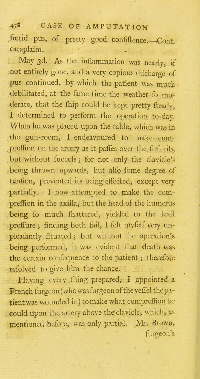 foetid pus, of pretty good confidence.—Cont. cataplafm. May 3d. As the inflammation was nearly, if not entirely gone, and a very copious difcharge of pus continued, by which the patient was much debilitated, at the fame time the weather fo mo- derate, that the fhip could be kept pretty fteady, I determined to perform the operation to-day. When he was placed upon the table, which was in the gun-room, I endeavoured to make com- preflion on the artery as it paries over the flrft rib, but without fuccefs; for not only the clavicle's being thrown upwards, but alfo fome degree of tenfion, prevented its being effected, except very partially. I now attempted to make the com- preffion in the axilla, but the head of the humerus being fo much mattered, yielded to the leaft preffure ; finding both fail, I felt rflyfelf very un- pleafantly fituated; but without the operation's being performed, it was evident that death was the certain confequence to the patient; therefore refolved to give him the chance. Having every thing prepared, I appointed a French furgeon(who wasfurgeonof theveflel the pa- tient was wounded in) to make what compreffion he could upon the artery above the clavicle, which, as mentioned before, was only partial. Mr. Brown, furgeon's