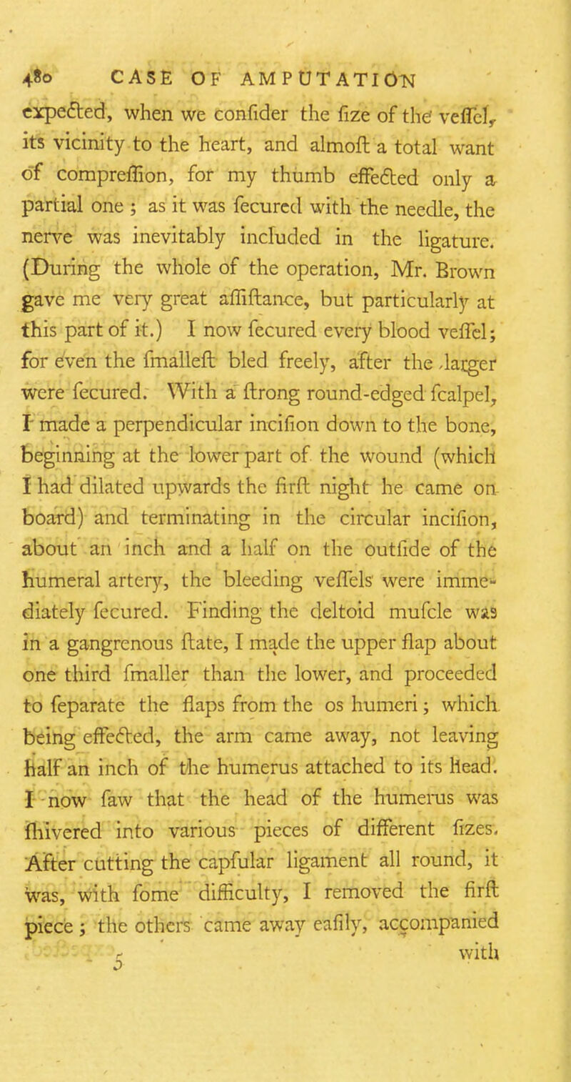 expected, when we confider the fize of the' veffelr its vicinity to the heart, and almoft a total want of compreffion, for my thumb effected only a partial one ; as it was fecurcd with the needle, the nerve was inevitably included in the ligature. (During the whole of the operation, Mr. Brown gave me very great affiftance, but particularly at this part of it.) I now fecured every blood vefTel; for even the fmalleft bled freely, after the -larger were fecured. With a ftrong round-edged fcalpel, I made a perpendicular incifion down to the bone, beginning at the lower part of the wound (which I had dilated upwards the firft night he came on board) and terminating in the circular incifion, about an inch and a half on the outlide of the humeral artery, the bleeding vefTels were imme- diately fecured. Finding the deltoid mufcle was in a gangrenous ftate, I made the upper flap about one third fmaller than the lower, and proceeded to feparate the flaps from the os humeri; which being effected, the arm came away, not leaving half an inch of the humerus attached to its head. I now faw that the head of the humerus was fhivered into various pieces of different fizes. After cutting the capfular ligament all round, it was, with fome difficulty, I removed the firft piece ; the others came away eafily, accompanied r with