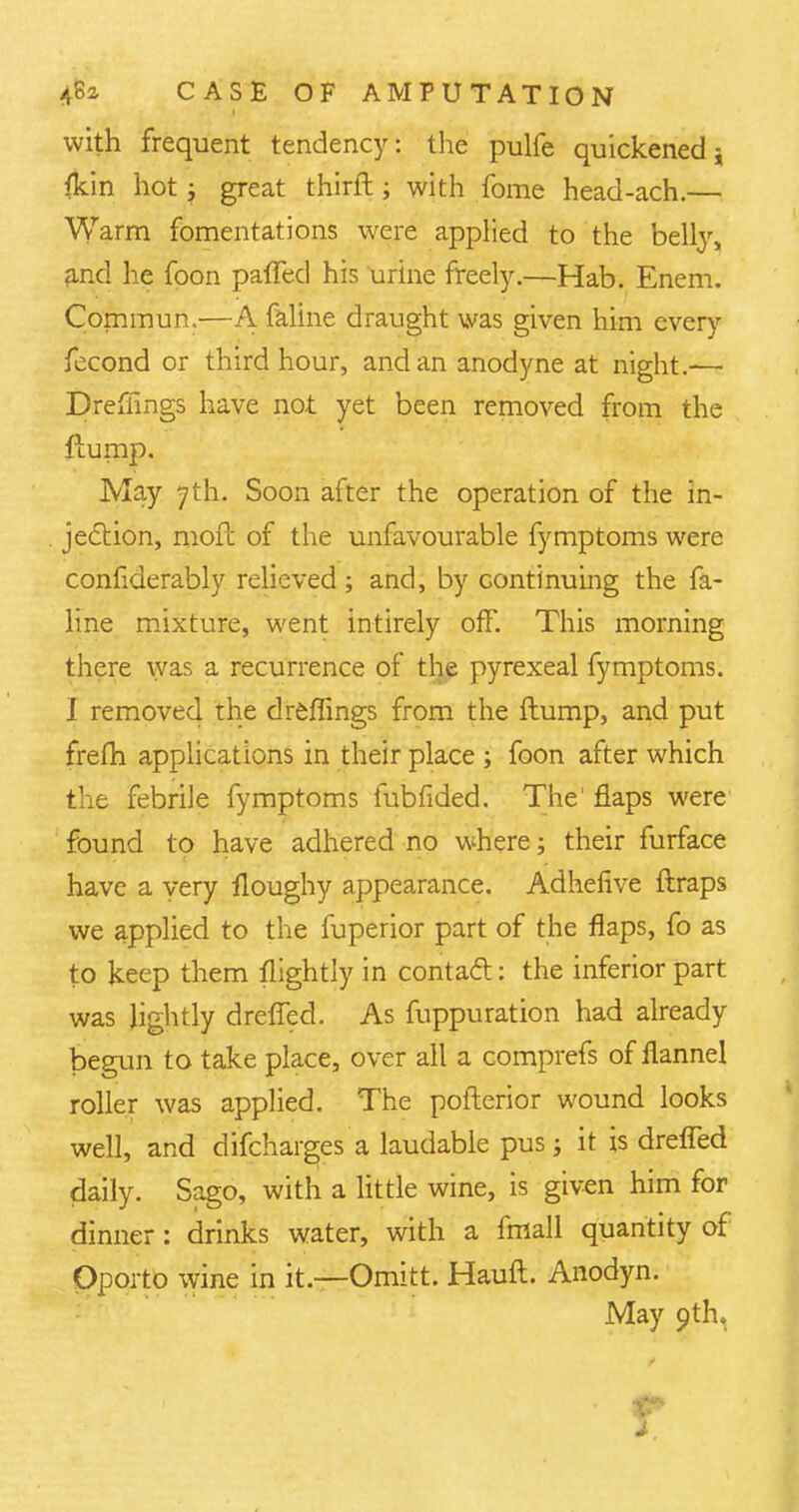 with frequent tendency: the pulfe quickened j fkin hot j great thirft; with fome head-ach.— Warm fomentations were applied to the belly, and he foon palled his urine freely.—Hab. Enem. Comraun.—A faline draught was given him every fecond or third hour, and an anodyne at night.—- Dreffmgs have not yet been removed from the flump. May 7th. Soon after the operation of the in- jection, mofb of the unfavourable fymptoms were considerably relieved ; and, by continuing the fa- line mixture, went intirely off. This morning there was a recurrence of the pyrexeal fymptoms. I removed the dreffings from the ftump, and put frefh applications in their place ; foon after which the febrile fymptoms fubfided. The1 flaps were found to have adhered no where; their furface have a very lloughy appearance. Adhefive ftraps we applied to the fuperior part of the flaps, fo as to keep them flightly in contact: the inferior part was lightly dreffed. As fuppuration had already begun to take place, over all a comprefs of flannel roller was applied. The pofterior wound looks well, and difcharges a laudable pus; it is dreffed daily. Sago, with a little wine, is given him for dinner: drinks water, with a fmall quantity of Oporto wine in it.—Omitt. Hauft. Anodyn. May 9th. r