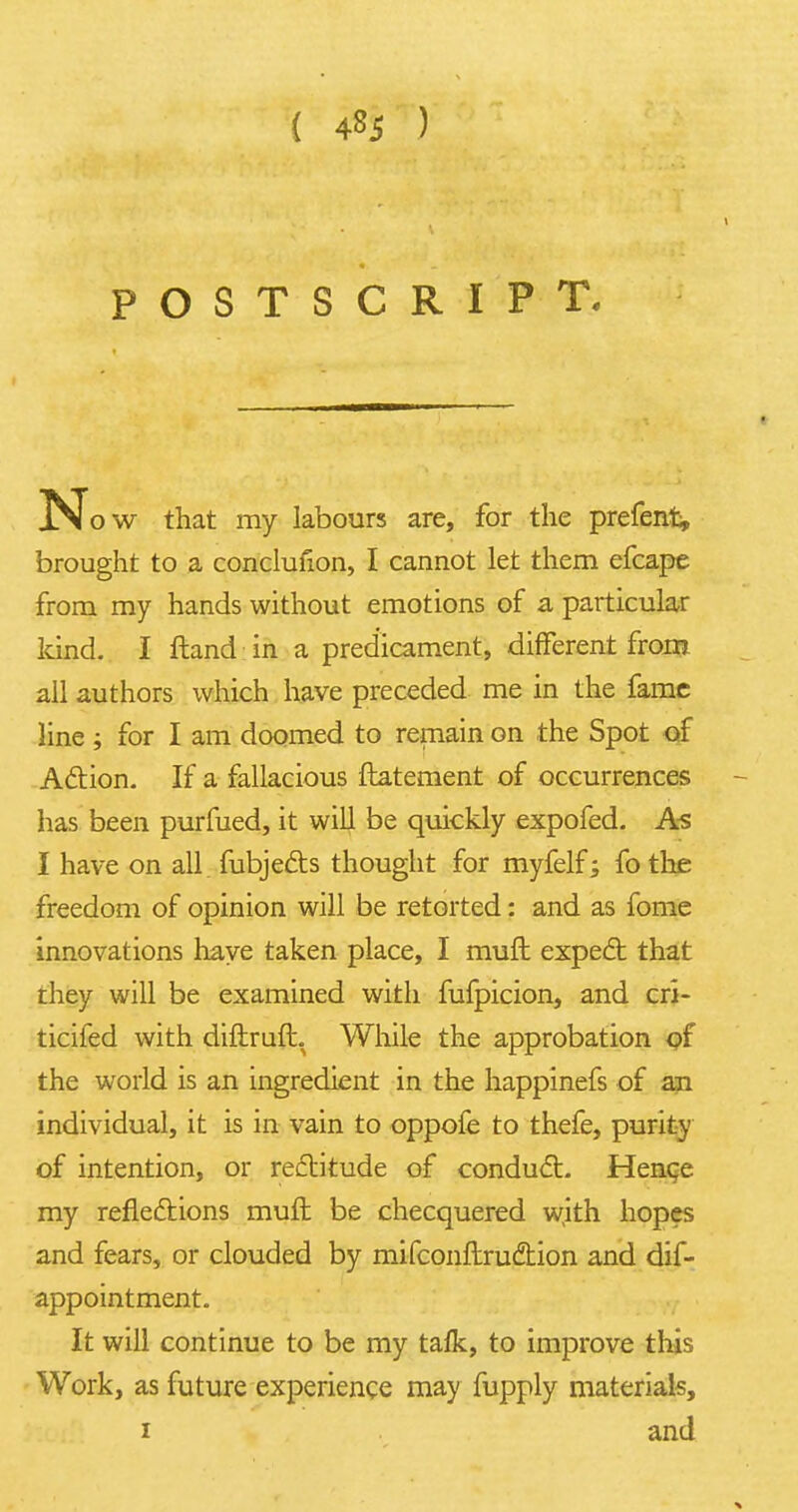 { 4^5 ) POSTSCRIPT. N ow that my labours are, for the prefenfc, brought to a conclufion, I cannot let them efcape from my hands without emotions of a particular land. I ftand in a predicament, different from all authors which have preceded me in the fame line ; for I am doomed to remain on the Spot of Aclion. If a fallacious ftatement of occurrences has been purfued, it will be quickly expofed. As I have on all fubje&s thought for myfelf; fo the freedom of opinion will be retorted: and as fome innovations have taken place, I muft expect that they will be examined with fufpicion, and cri- ticifed with diftruft. While the approbation of the world is an ingredient in the happinefs of an individual, it is in vain to oppofe to thefe, purity of intention, or rectitude of conduct. Hence, my reflections muft: be checquered wjth hopes and fears, or clouded by mifconflruction and dif- appointment. It will continue to be my tafk, to improve this Work, as future experience may fupply materials, i and