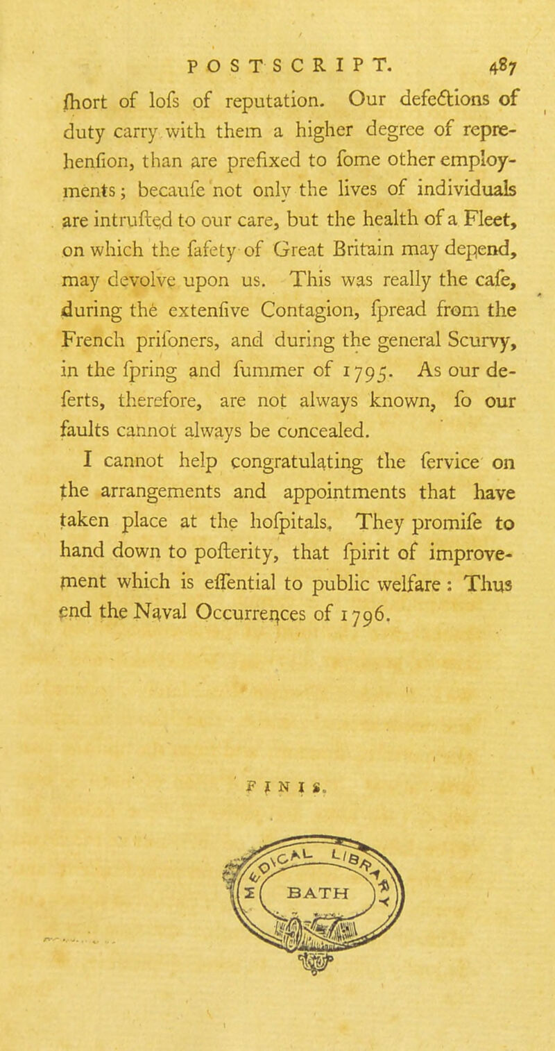 fhort of lofs of reputation. Our defections of duty carry with them a higher degree of repre- henfion, than are prefixed to fome other employ- ments ; becaufc not only the lives of individuals are intrufte,d to our care, but the health of a Fleet, on which the fafety of Great Britain may depend, may devolve upon us. This was really the cafe, during the extenfive Contagion, fpread from the French priloners, and during the general Scurvy, in the fpring and fummer of 1795. As our de- ferts, therefore, are not always known, fo our faults cannot always be concealed. I cannot help congratulating the fervice on the arrangements and appointments that have taken place at the hofpitals, They promife to hand down to pofterity, that fpirit of improve- ment which is effential to public welfare: Thus end theNaral Occurrences of 1796. FINIS.