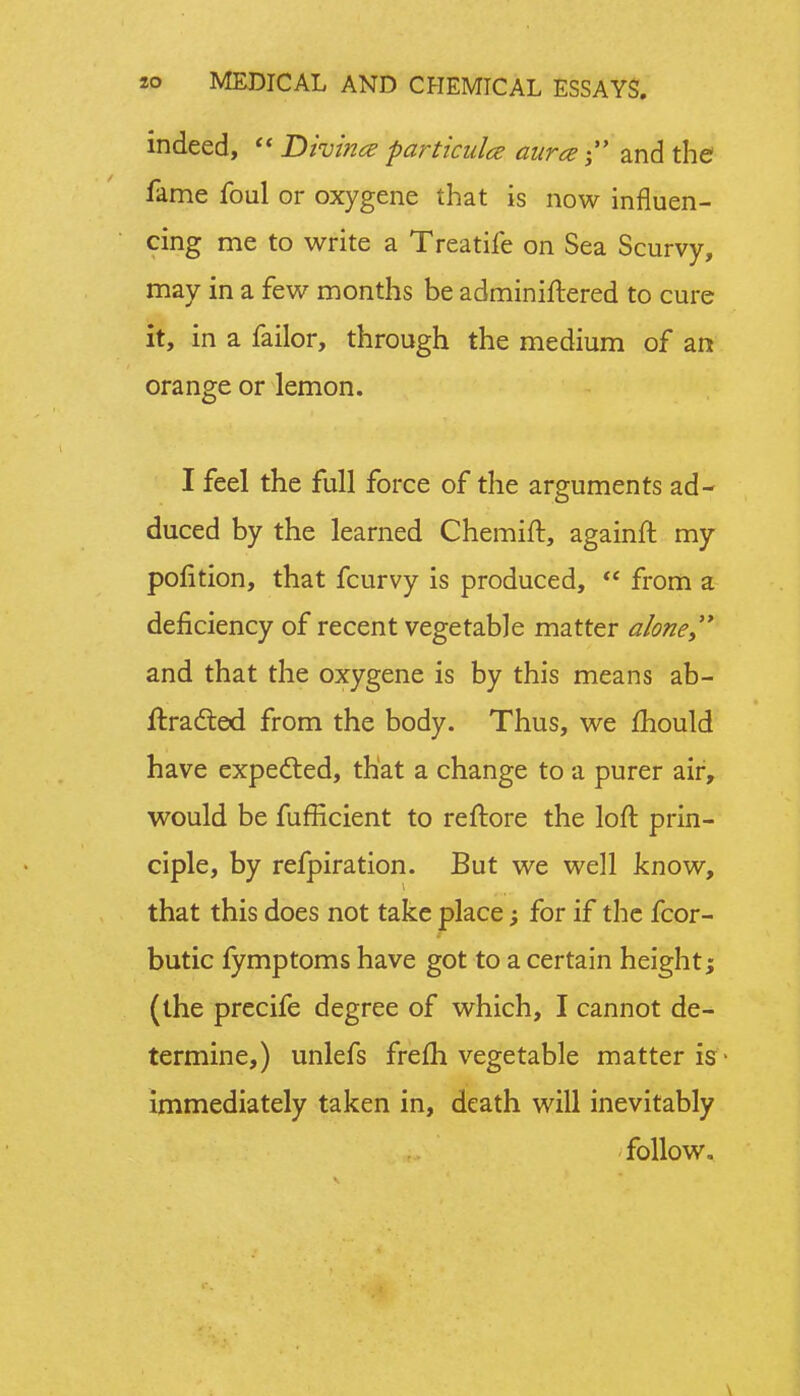 indeed,  Divina particulce aurce and the fame foul or oxygene that is now influen- cing me to write a Treatife on Sea Scurvy, may in a few months be adminiftered to cure it, in a failor, through the medium of an orange or lemon. I feel the full force of the arguments ad- duced by the learned Chemift, againft my polition, that fcurvy is produced,  from a deficiency of recent vegetable matter a/one and that the oxygene is by this means ab- ftradted from the body. Thus, we mould have expected, that a change to a purer air, would be fufficient to reftore the loft prin- ciple, by refpiration. But we well know, that this does not take place; for if the fcor- butic fymptoms have got to a certain height; (the precife degree of which, I cannot de- termine,) unlefs frefti vegetable matter is immediately taken in, death will inevitably follow.