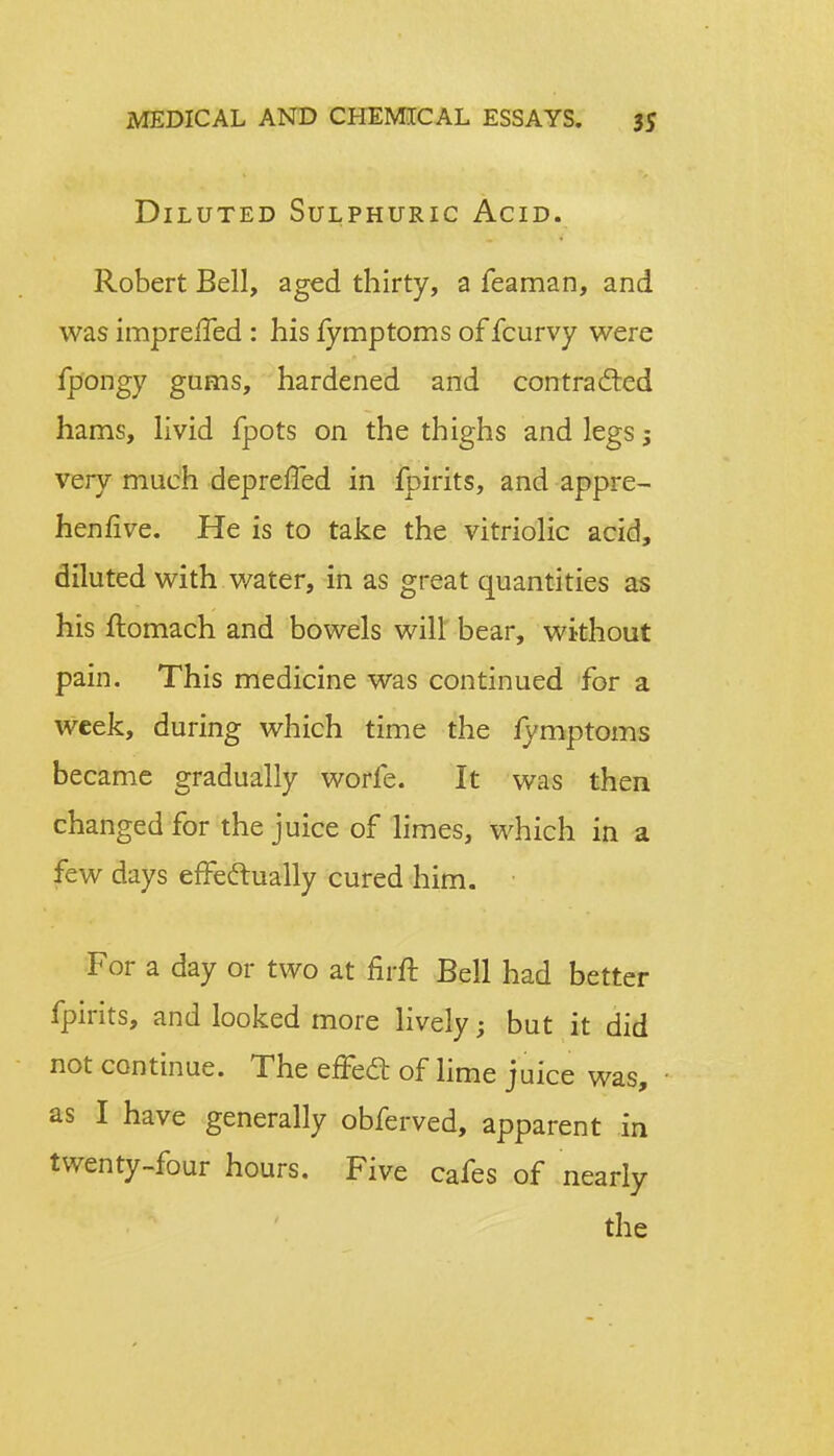 Diluted Sulphuric Acid. Robert Bell, aged thirty, a feaman, and was impreffed : his fymptoms of fcurvy were fpongy gums, hardened and contra died hams, livid fpots on the thighs and legs j very much deprefled in fpirits, and appre- henfive. He is to take the vitriolic acid, diluted with water, in as great quantities as his ftomach and bowels will bear, without pain. This medicine was continued for a week, during which time the fymptoms became gradually worfe. It was then changed for the juice of limes, which in a few days effectually cured him. For a day or two at firft Bell had better fpirits, and looked more lively; but it did not continue. The effect of lime juice was, as I have generally obferved, apparent in twenty-four hours. Five cafes of nearly