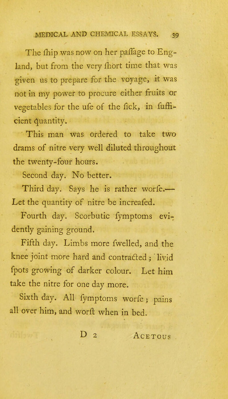 The fhip was now on her palfage to Eng- land, but from the very fhbrt time that was given us to prepare for the voyage, it was not in my power to procure either fruits or vegetables for the ufe of the fick, in fuffi- cient quantity. This man was ordered to take two drams of nitre very well diluted throughout the twenty-four hours. Second day. No better. Third day. Says he is rather worfe.— Let the quantity of nitre be increafed. Fourth day. Scorbutic fymptoms evi- dently gaining ground. Fifth day. Limbs more fwelled, and the knee joint more hard and contracted;' livid fpots growing of darker colour. Let him take the nitre for one day more. Sixth day. All fymptoms worfe >, pains all over him, and worft when in bed. D 2 Acetous