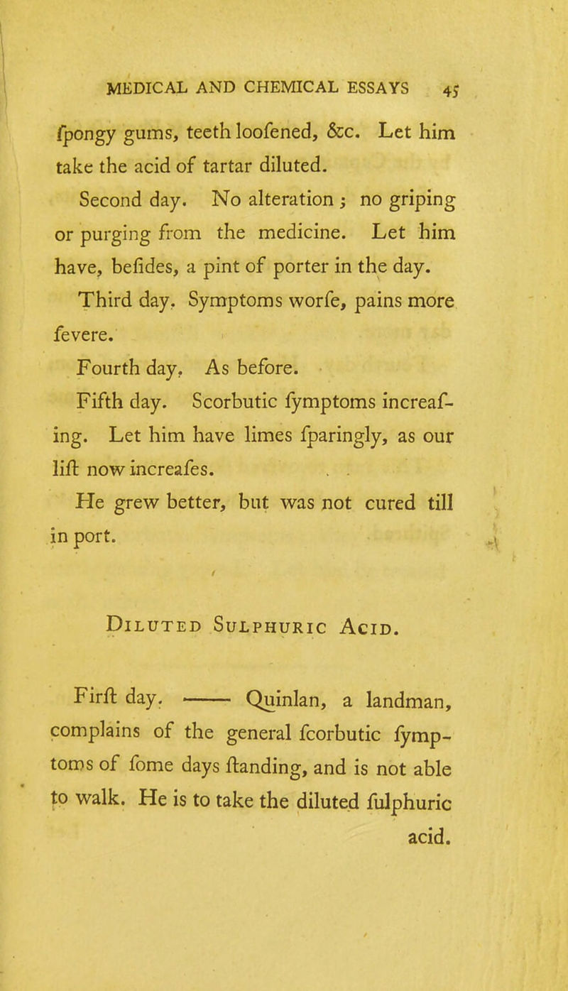 /pongy gums, teeth loofened, &c. Let him take the acid of tartar diluted. Second day. No alteration ; no griping or purging from the medicine. Let him have, befides, a pint of porter in the day. Third day. Symptoms worfe, pains more fevere. Fourth day. As before. Fifth day. Scorbutic fymptoms increas- ing. Let him have limes fparingly, as our lift now increafes. . . He grew better, but was not cured till in port. Diluted Sulphuric Acid. Firft day. Quinlan, a landman, complains of the general fcorbutic fymp- toms of fome days ftanding, and is not able to walk. He is to take the diluted fulphuric acid.