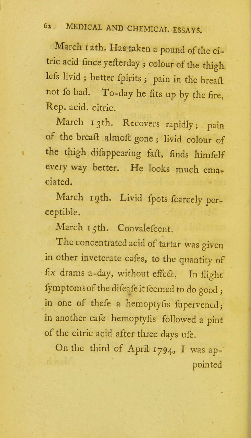 March 12th. Has taken a pound of the ci- tric acid fince yefterday ; colour of the thigh lefs livid ; better fpirits; pain in the breaft not fo bad. To-day he fits up by the fire. Rep. acid, citric. March 13th. Recovers rapidly; pain of the breaft almoft gone; livid colour of the thigh difappearing faft, finds himfelf every way better. He looks much emar ciated. March 19th. Livid fpots fcarcely per- ceptible. March 15th. Convalefcent. The concentrated acid of tartar was given in other inveterate cafes, to the quantity of fix drams a-day, without erTecl. In flight fymptomsof the difeafeit feemed to do good; in one of thefe a hemoptyfis fupervened; in another cafe hemoptyfis followed a pint of the citric acid after three days ufe. On the third of April 1794, I was ap- pointed