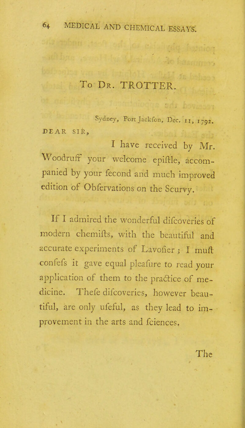 To Dr. TROTTER. Sydney, Port Jackfon, Dec. n, 1792. DEAR SIR, I have received by Mr. Woodruff your welcome epiftle, accom- panied by your fecond and much improved edition of Obfervations on the Scurvy. If I admired the wonderful difcoveries of modern chemifts, with the beautiful and accurate experiments of Lavofier ; I muft confefs it gave equal pleafurc to read your application of them to the practice of me- dicine. Thefe difcoveries, however beau- tiful, are only ufeful, as they lead to im- provement in the arts and fciences. The