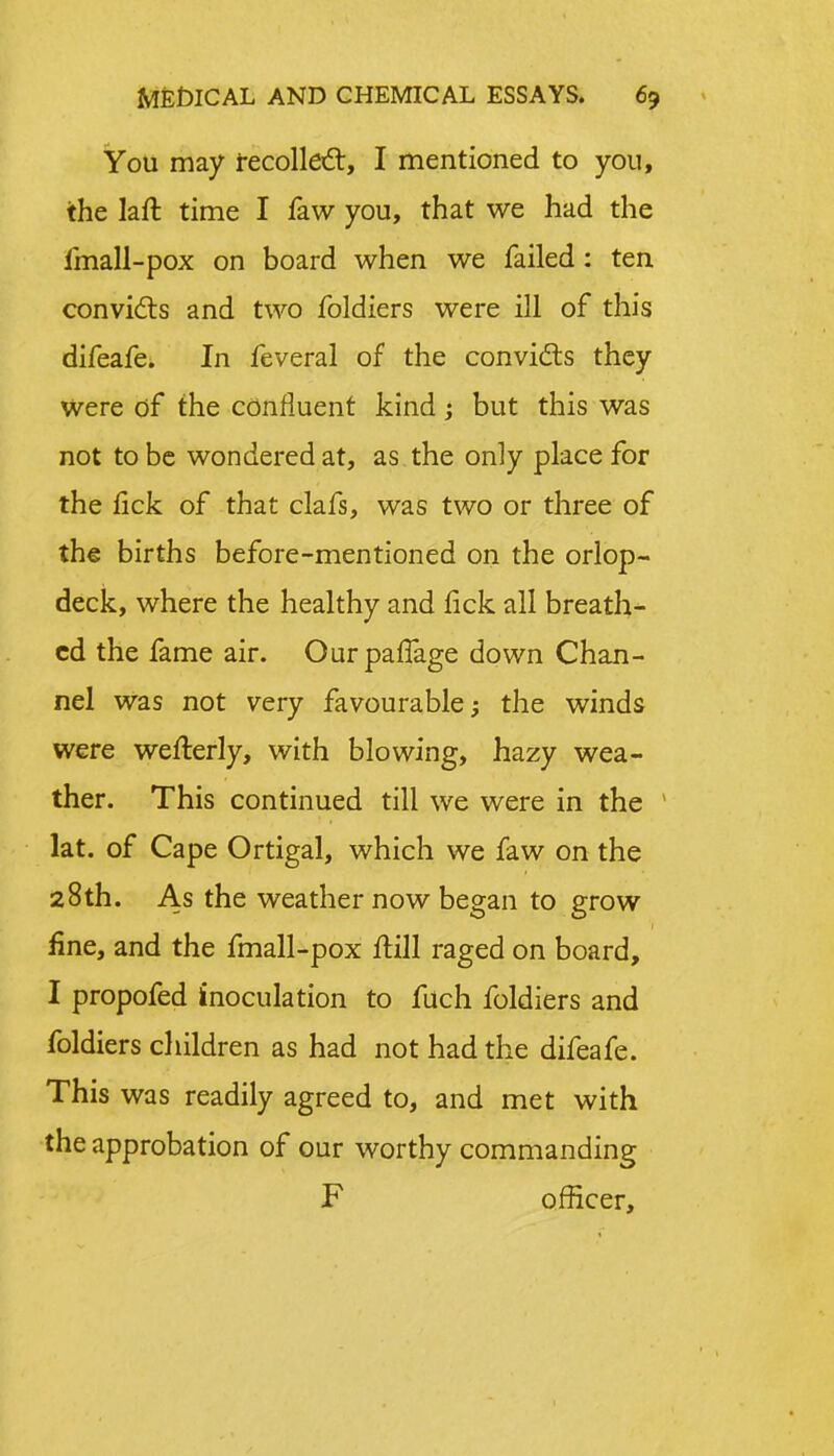 You may recollect, I mentioned to you, the laft time I faw you, that we had the imall-pox on board when we failed: ten convicts and two foldiers were ill of this difeafe. In feveral of the convicts they Were of the confluent kind ; but this was not to be wondered at, as the only place for the lick of that clafs, was two or three of the births before-mentioned on the orlop- deck, where the healthy and fick all breath- ed the fame air. Ourpanage down Chan- nel was not very favourable; the winds were wefterly, with blowing, hazy wea- ther. This continued till we were in the 1 lat. of Cape Ortigal, which we faw on the 28th. As the weather now began to grow fine, and the fmall-pox frill raged on board, I propofed inoculation to fuch foldiers and foldiers children as had not had the difeafe. This was readily agreed to, and met with the approbation of our worthy commanding F officer,